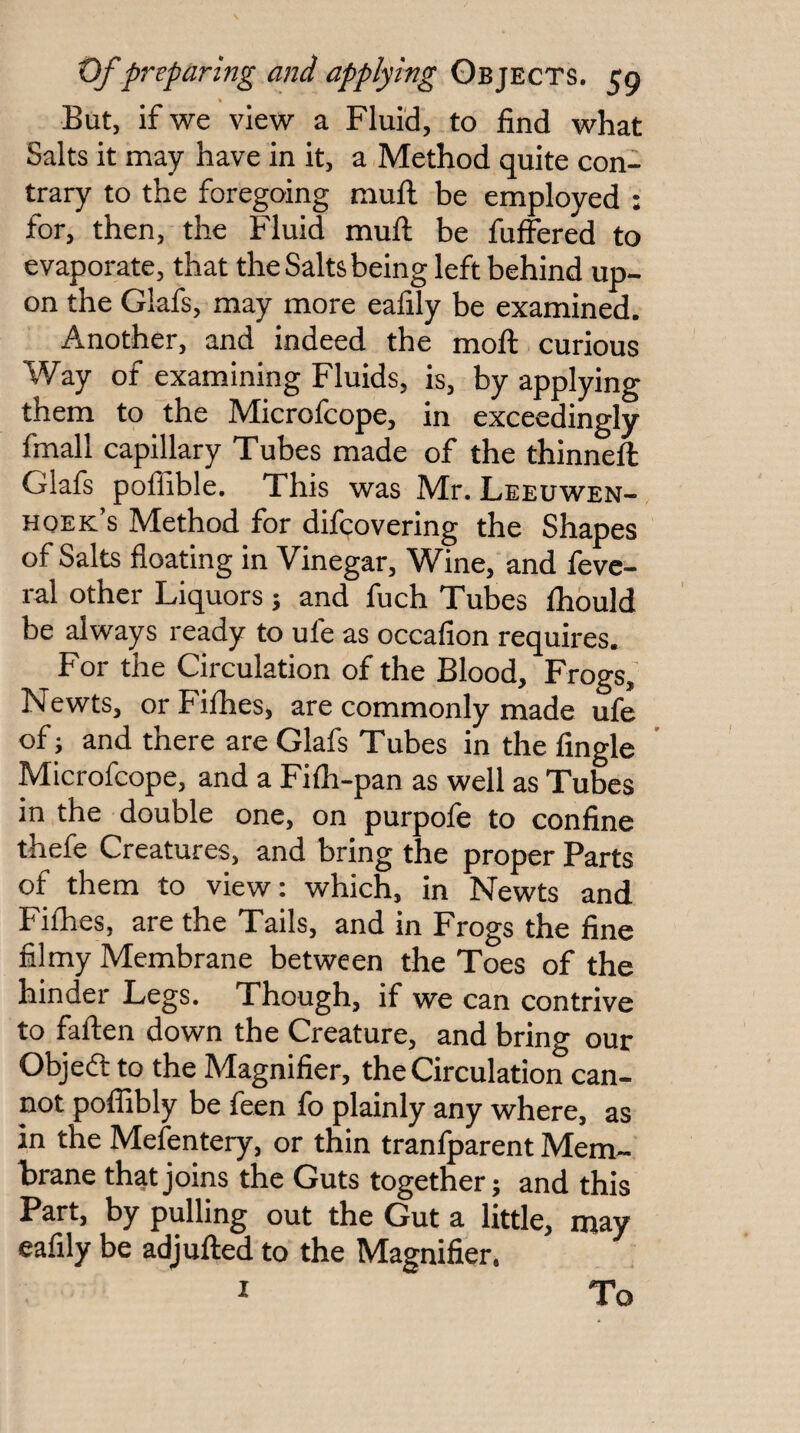 But, if we view a Fluid, to find what Salts it may have in it, a Method quite con¬ trary to the foregoing mull be employed : for, then, the Fluid mull be fuffered to evaporate, that the Salts being left behind up¬ on the Glafs, may more eafily be examined. Another, and indeed the moll curious Way of examining Fluids, is, by applying them to the Microlcope, in exceedingly fmall capillary Tubes made of the thinnell Glafs poffible. This was Mr. Leeuwen¬ hoek’s Method for difcovering the Shapes of Salts floating in Vinegar, Wine, and fevc- ral other Liquors ; and fuch Tubes Ihbuld be always ready to ufe as occafion requires. For the Circulation of the Blood, Frogs, Newts, or Filhes, are commonly made ufe of; and there are Glafs Tubes in the Angle Microfcope, and a Filh-pan as well as Tubes in the double one, on purpofe to confine thefe Creatures, and bring the proper Parts of them to view: which, in Newts and Filhes, are the Tails, and in Frogs the fine filmy Membrane between the Toes of the hinder Legs. Though, if we can contrive to fallen down the Creature, and bring our Objeft to the Magnifier, the Circulation can¬ not poffibly be feen fo plainly any where, as in the Mefentery, or thin tranfparent Mem¬ brane that joins the Guts together; and this Part, by pulling out the Gut a little, may eafily be adjulled to the Magnifier. I To