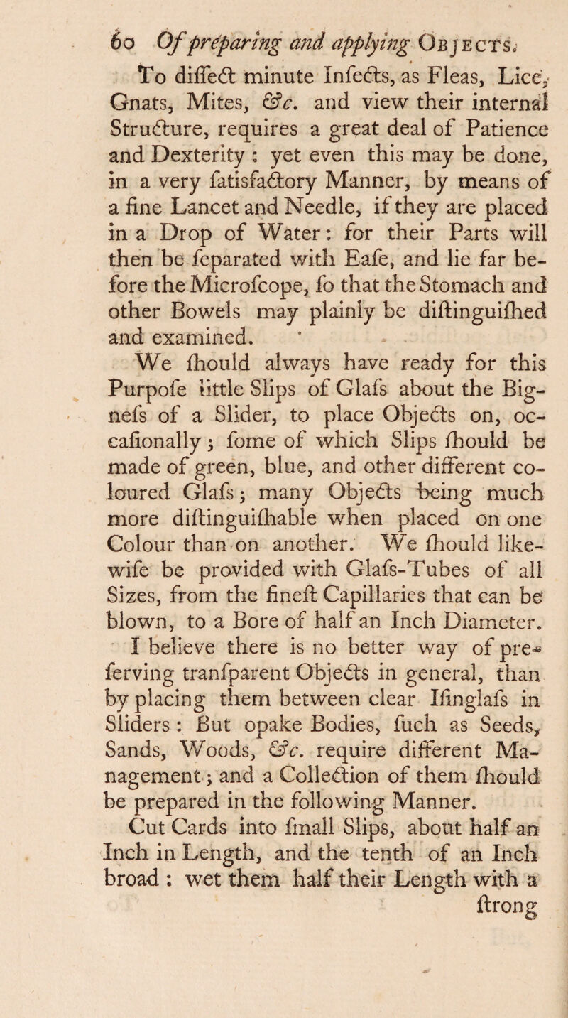 To diffeft minute Infefts, as Fleas, Lice,- Gnats, Mites, and view their internal Structure, requires a great deal of Patience and Dexterity : yet even this may be done, in a very fatisfadtory Manner, by means of a fine Lancet and Needle, if they are placed in a Drop of Water: for their Parts will then be feparated with Eafe, and lie far be¬ fore the Microfcope, fo that the Stomach and other Bowels may plainly be diftinguiflied and examined. We fhould always have ready for this Purpofe little Slips of Glafs about the Big- nefs of a Slider, to place Objedts on, oc- eafionally; fome of which Slips fhould be made of green, blue, and other different co¬ loured Glafs; many Objedls Being much more diftinguifhable when placed on one Colour than on another. We fhould like- wife be provided with Glafs-Tubes of all Sizes, from the fineft Capillaries that can be blown, to a Bore of half an Inch Diameter. I believe there is no better way of pre^ ferving tranfparent Objedls in general, than by placing them between clear Ifinglafs in Sliders : But opake Bodies, fuch as Seeds, Sands, Woods, require different Ma¬ nagement; and a Colledlion of them fhould be prepared in the following Manner. Cut Cards into fmall Slips, about half an Inch in Length, and the tenth of an Inch broad : wet them half their Length with a ftrong