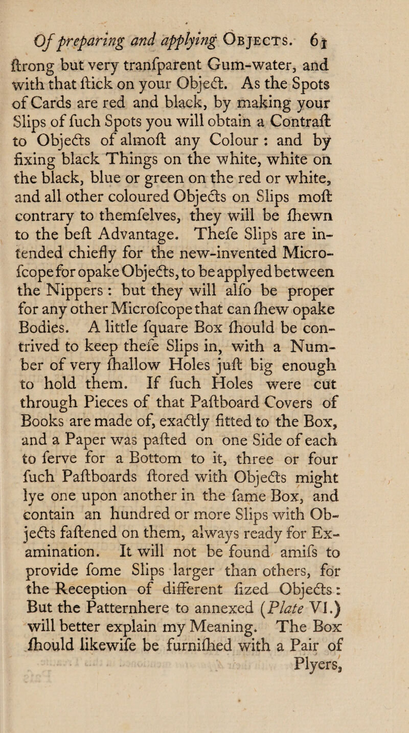 , «» Of preparing and applying Objects. 6% ftrong but very tranfpafent Gum-water, and with that ftick on your Objedt. As the Spots of Cards are red and black, by making your Slips of fuch Spots you will obtain a Contraft to Objefts of almoft any Colour ; and by fixing black Things on the white, white on the black, blue or green on the red or white, and all other coloured Objects on Slips moft contrary to themfelves, they will be fhewn to the bell Advantage. Thefe Slips are in¬ tended chiefly for the new-invented Micro- fcope for opake Objedts, to be applyed between the Nippers; but they will alfo be proper for any other Microfcope that can fliew opake Bodies. A little fquare Box Ihould be con¬ trived to keep thefe Slips in, with a Num¬ ber of very fhallow Holes jufl: big enough to hold them. If fuch Holes were cut through Pieces of that Paftboard Covers of Books are made of, exadlly fitted to the Box, and a Paper was pafted on one Side of each to ferve for a Bottom to it, three or four fuch Paftboards ftored with Objedls might lye one upon another in the fame Box, and contain an hundred or more Slips with Ob¬ jedls faflened on them, always ready for Ex¬ amination. It will not be found/ amifs to provide fome Slips larger than others, for the Reception of different fized Objedls: But the Patternhere to annexed (Flate VI.) will better explain my Meaning. The Box .fliould likewife be furnifhed with a Pair of Plyers,