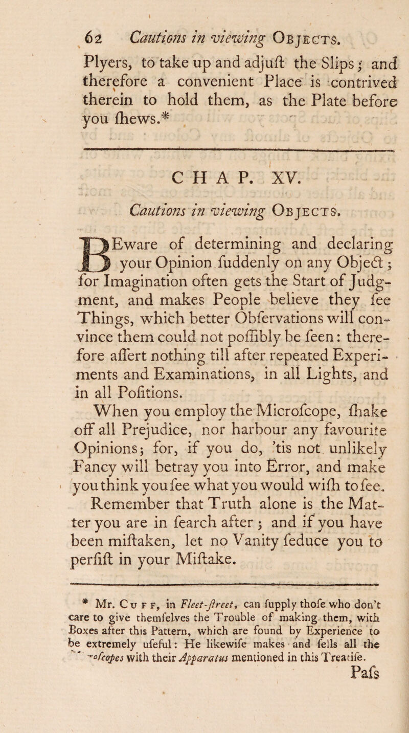 Plycrs, to take up and adjuft the Slips; and therefore a convenient Place' is contrived therein to hold them, as the Plate before you fhews.'^ CHAP. XV. i Cautions in viewing Objects. BEware of determining and declaring your Opinion fuddenly on any Objeft; for Imagination often gets the Start of Judg¬ ment, and makes People 'believe they fee Things, v^hich better Obfervations will con¬ vince them could not poffibly be feen: there¬ fore affert nothing till after repeated Experi- • ments and Examinations, in all Lights, and in all Pofitions. When you employ the Microfcope, ifhake off all Prejudice, nor harbour any favourite Opinions; for, if you do, ’tis not. unlikely Fancy will betray you into Error, and make ' 'you think you fee what you would wifh to fee. Remember that Truth alone is the Mat¬ ter you are in fearch after ; and if you have been miftaken, let no Vanity feduce you to perfifl in your Miftake. * Mr. Cuff, in Fket-Jireet, can fupply thofe who don’t care to give themfelves the Trouble of making them, with Boxes after this Pattern, which are found by Experience to be extremely ufeful: He likewife makes and fells all the  -^ofeopei with Apparatus mentioned in this Treatife. Pafs