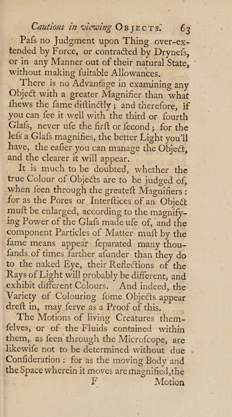 Pafs no Judgment upon Thing over-ex- tended by Force, or contradted by Drynefs, or in any Manner out of their natural State, \vithout making fuitable Allowances. There is no Advantage in examining any Objedt with a greater Magnifier than what thews the fame diftindlly ; and therefore, if you can fee it well with the third or fourth Glafs, never ufe the firfl; or fecond^ for the lefs a Glafs magnifies, the better Light you’ll have, the eafier you can manage the Objedt, and the clearer it will appear. It is much to be doubted, whether the true Colour of Objedts are to be judged of, when feen through the greatefi: Magnifiers: for as the Pores or Interftices of an Objedl mufi: be enlarged, according to the magnify¬ ing Power of the Glafs made ufe of, and the component Particles of Matter mufi: by the fame means appear feparated many thou- fands of times farther afunder than they do to the naked Eye, their Refledlions of the Rays of Light will probably be different, and exhibit different Colours. And indeed, the Variety of Colouring fome Objedts appear drefi: in, may ferve as a Proof of this. The Motions of living Creatures them- felves, or of the Fluids contained within them, as feen through the Microfcope, are likewife not to be determined without due Confideration : for as the moving Body and the Space wherein it moves are magnified,the F Motion