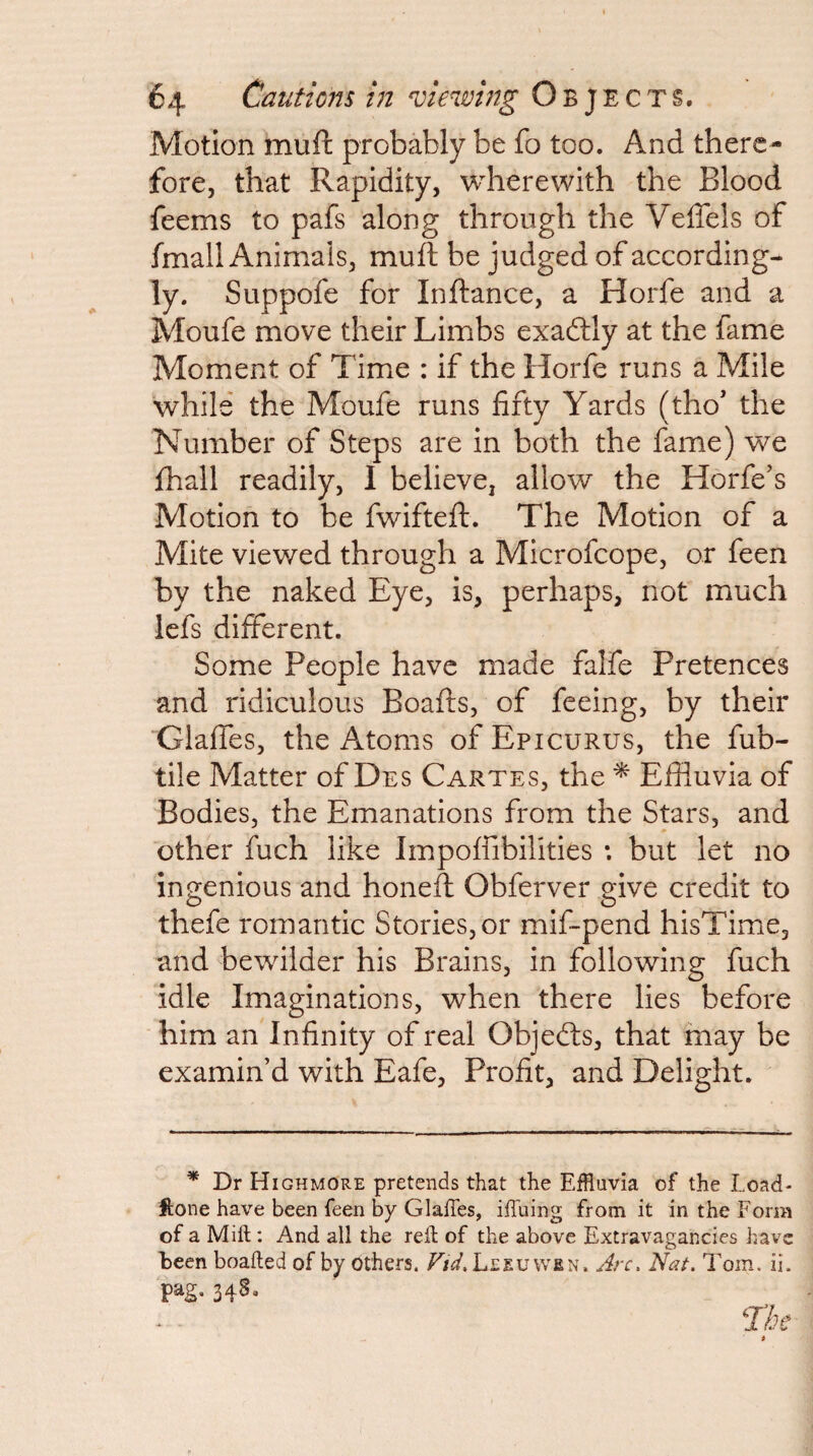 Motion muft probably be fo too. And there¬ fore, that Rapidity, wherewith the Blood feems to pafs along through the Veffels of fmall Animals, muft be judged of according¬ ly. Suppofe for Inftance, a Horfe and a Moufe move their Limbs exadlly at the fame Moment of Time : if the Horfe runs a Mile while the Moufe runs fifty Yards (tho' the Number of Steps are in both the fame) we fhall readily, I believe, allow the Horfe’s Motion to be fwifteft. The Motion of a Mite viewed through a Microfeope, or feen by the naked Eye, is, perhaps, not much lefs different. Some People have made falfe Pretences and ridiculous Boafts, of feeing, by their Glaffes, the Atoms of Epicurus, the fub- tile Matter of Des Cartes, the ^ Effluvia of Bodies, the Emanations from the Stars, and other fuch like Impoffibilities : but let no ingenious and honeft Obferver give credit to thefe romantic Stories, or mif-pend hisTime, and bewilder his Brains, in following fuch idle Imaginations, when there lies before him an Infinity of real Objects, that may be examin’d with Eafe, Profit, and Delight. * Dr Highmore pretends that the Effluvia of the Load- ftone have been feen by GlalTes, iffuing from it in the Form of a Mift: And all the reft of the above Extravagancies have been boafted of by Others. Vid, Leeu wen. Arc. Nat. Tom. ii. ‘pag, 348.