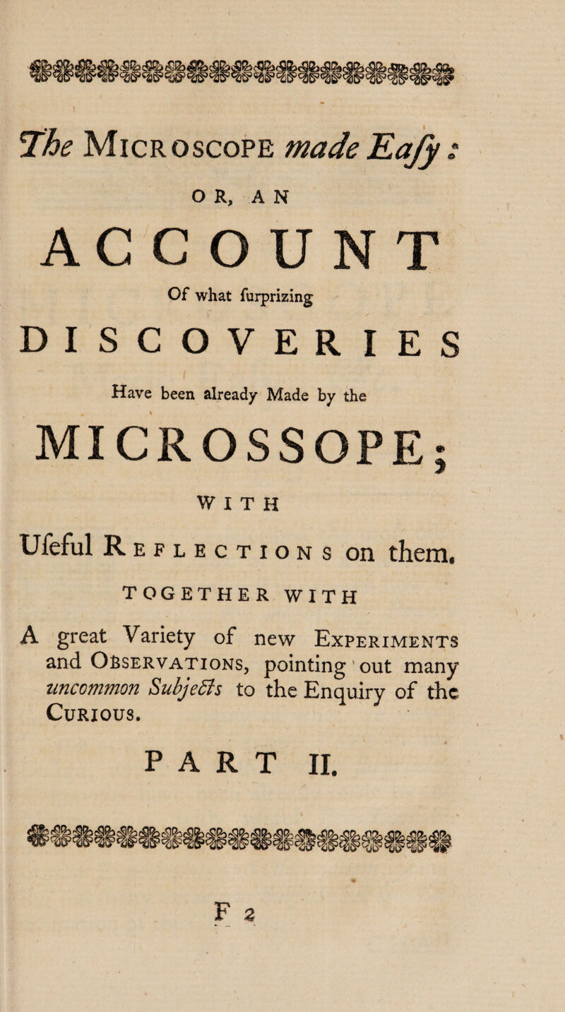 Microscope madeKafy ^ O R, A N ACCOUNT Of what furprizing DISCOVERIES / Have been already Made by the MICROSSOPE; WITH Ufeful Reflections on them. TOGETHER WITH A great Variety of new Experiments and Observations, pointing'out many uncommon Subjedis to the Enquiry of the Curious. P A R T II.