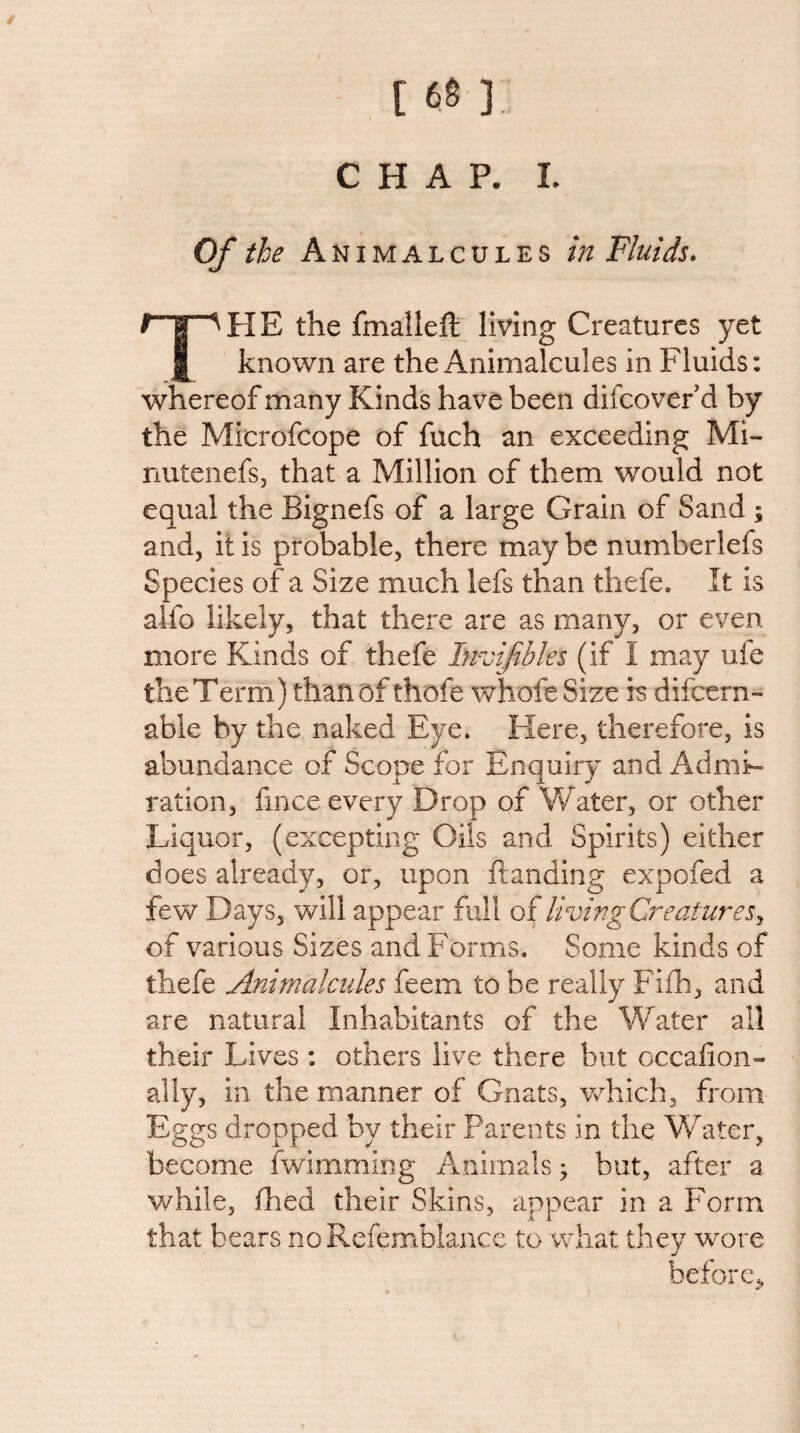 / [ 68 ]. CHAP. I. Of the Animalcules tn Fluids* The the fmalleft living Creatures yet known are the Animalcules in Fluids: whereof many Kinds have been difcovef d by the Microfcope of fuch an exceeding Mi- nutenefs, that a Million of them would not equal the Bignefs of a large Grain of Sand ; and, it is probable, there may be numberlefs Species of a Size much lefs than thefe. It is alfo likely, that there are as many, or even more Kinds of thefe Invifibles (if I may ufe the Term) than of thofe whofe Size rs difcern- able by the naked Eye. Here, therefore, is abundance of Scope for Enquiry and Admi¬ ration, fince every Drop of Water, or other Liquor, (excepting Oils and Spirits) either does already, or, upon Handing expofed a few Days, will appear full of livingC7^eatureSy of various Sizes and Forms. Some kinds of thefe Animalcules feem to be really Fifh, and are natural Inhabitants of the Water all their Lives ; others live there but occafion- ally, in the manner of Gnats, Vvdiich, from Eggs dropped by their Parents in the Water, become fwimming i\nimals ^ but, after a while, ihed their Skins, appear in a Form that bears noRefemblance to what they wore before.,
