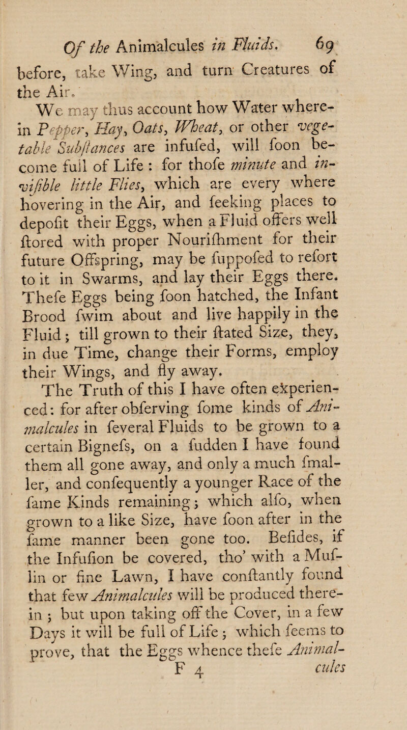 before, take Wing, and turn- Creatures of the Air» We may thus account how Water where¬ in Pepper, Hay, Oats, Wheat, or other vege¬ table Subftances are infufed, will foon be¬ come full of Life : for thofe minute and m- vifible little Flies, which are every where hovering in the Air, and feeking places to depofit their Eggs, when a Fluid offers well ftored with proper Nourifhment for their future Offspring, may be fuppofed to refort to it in Swarms, and lay their Eggs there. Thefe Eggs being foon hatched, the Infant Brood fwim about and live happily in the Fluid; till grown to their ftated Size, they, in due Time, change their Forms, employ their Wings, and fly away. The Truth of this I have often experien¬ ced: for after obferving fome kinds oi Ant- 77ialcules in feveral Fluids to be grown to a certain Bignefs, on a fudden I have found them all gone away, and only a much fmal- ler, and confequently a younger Race of the lame Kinds remaining 5 which alfo, when grown to a like Size, have foon after in the fame manner been gone too. Befides, if the Infufion be covered, tho' with a Muf- lin or fine Lawn, I have conftantly found that Animalcules v/ill be produced there¬ in ; but upon taking off the Cover, in a few Days it will be full of Life 3 which feems to prove, that the Eggs whence thefe Ammal- F 4 cules