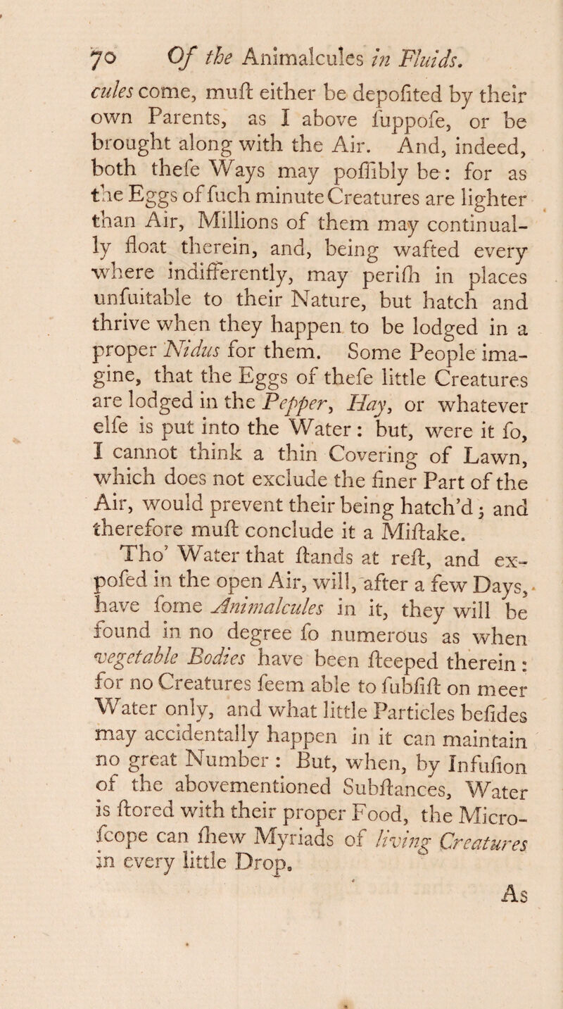 cules come, muft either be depolited by their own Parents, as I above luppofe, or be brought along with the Air. And, indeed, both thefe Ways may poffiblybe: for as the Eggs of fuch minute Creatures are lighter than Air, Millions of them may continual¬ ly float therein, and, being wafted every w^here indifferently, may periflr in places unfuitable to their Nature, but hatch and thrive when they happen to be lodged in a proper FJidus for them. Some People ima¬ gine, that the Eggs of thefe little Creatures are lodged in the Pepper, Hay, or whatever elfe is put into the Water: but, were it fo, I cannot think a thin Covering of Lawn, which does not exclude the finer Part of the Air, would prevent their being hatch’d j and therefore mufi: conclude it a Miftake. Tho’ Water that ftands at reft, and ex- pofed in the open Air, will, after a few Days, have forne Ammalcides in it, they will be found in no degree fo numerous as when vegetable Bodies have been fteeped therein: for no Creatures feem able to fubfift on meer Water only, and what little Particles befides may accidentally happen in it can maintain no great Number : But, when, by Infufion of the abovementioned Subftances, Water is ftored with their proper Food, the Micro- fcope can drew Myriads of living Creatures jn every little Drop, As