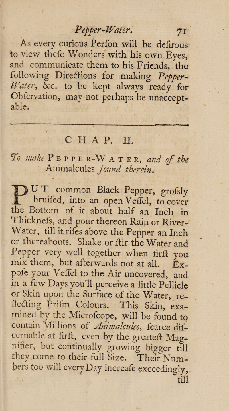 As every curious Perfon will be defirous to view thefe Wonders with his own Eyes, and communicate them to his Friends, the following Directions for making Pepper-- Water, &c. to be kept always ready for Obfervation, may not perhaps be unaccept¬ able. CHAP. 11. To make P e p p e r-W a t e r, and of the Animalcules Jound therein^ PU T common Black Pepper, grofsly bruifed, into an openVelTel, to cover the^ Bottom of it about half an Inch in Thicknefs, and pour thereon Rain or River- Water, till itrifes above the Pepper an Inch or thereabouts. Shake or ftir the Water and Pepper very well together when lirft you mix them, but afterwards not at all. Ex- pofe your Vellel to the Air uncovered, and in a few Days you 11 perceive a little Pellicle or Skin upon the Surface of the Water, re¬ flecting Prifm Colours. This Skin, exa¬ mined by the Microfcope, will be found to contain Millions of Animalcules, fearce dif- cernable at flrft, even by the greatefl: Mao-^ nifier, but continually growing bigger till they come to their full Size. Their Num¬ bers too will every Day increafe exceedingly.