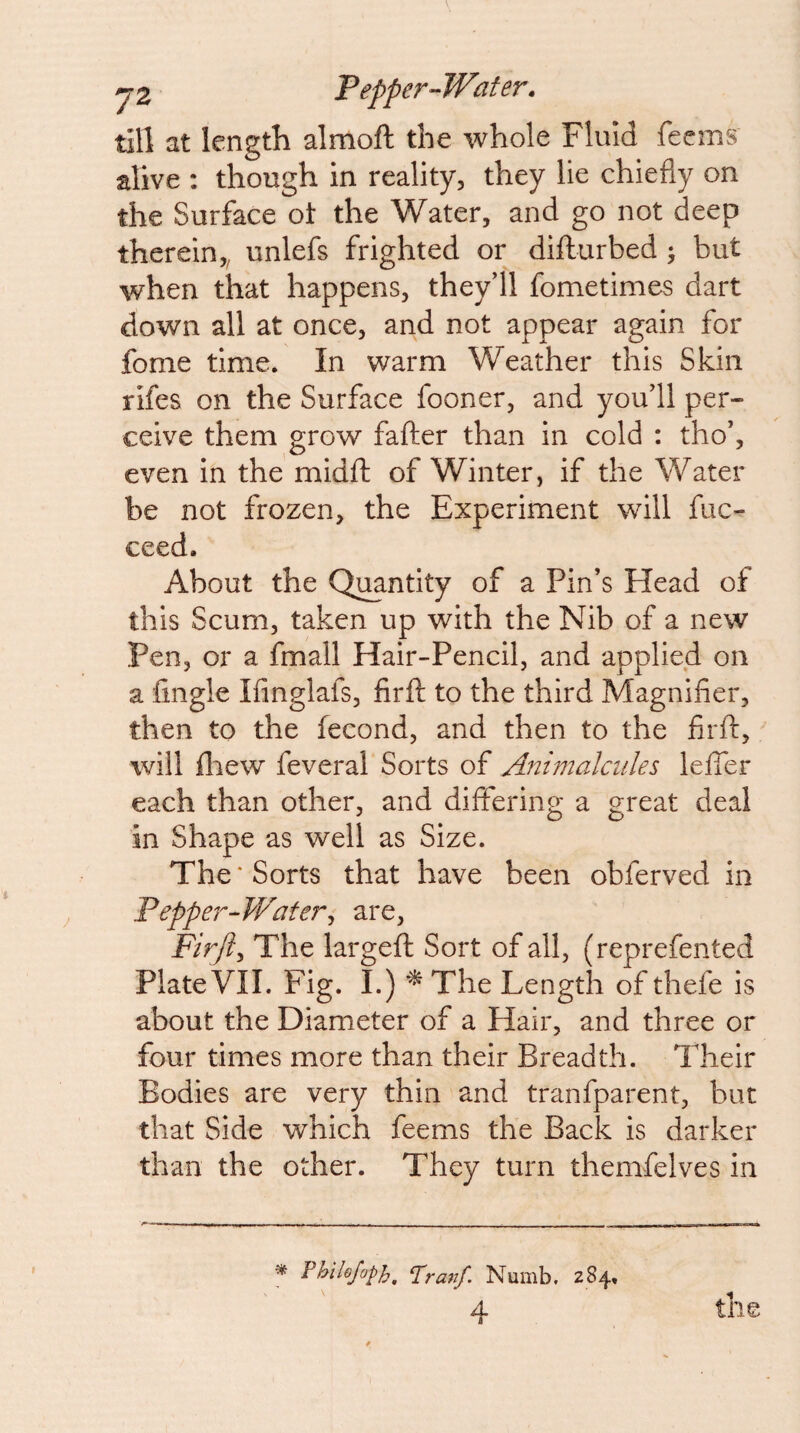 till at length almoft the whole Fluid feems alive : though in reality, they lie chiefly on the Surface ot the Water, and go not deep therein,, unlefs frighted or difturbed > but when that happens, theyll fometimes dart down all at once, and not appear again for fome time. In warm Weather this Skin rifes on the Surface fooner, and youll per¬ ceive them grow fafter than in cold : tho’, even in the midft of Winter, if the Water be not frozen, the Experiment will fuc- ceed. About the Quantity of a Pin’s Head of this Scum, taken up with the Nib of a new Pen, or a fmall Hair-Pencil, and applied on a Angle Ifinglafs, firft to the third Magnifier, then to the fecond, and then to the firft, will fliew feveral Sorts of Animalcules leffer each than other, and differing a great deal in Shape as well as Size. The * Sorts that have been obferved in Pepper^Water^ are, Firft^ The largeft Sort of all, (reprefented Plate VII. Fig. I.) The Length of thefe is about the Diameter of a Hair, and three or four times more than their Breadth. Their Bodies are very thin and tranfparent, but that Side which feems the Back is darker than the other. They turn themfelves in » Fhilejoph. Franf. Numb. 284, 4 the