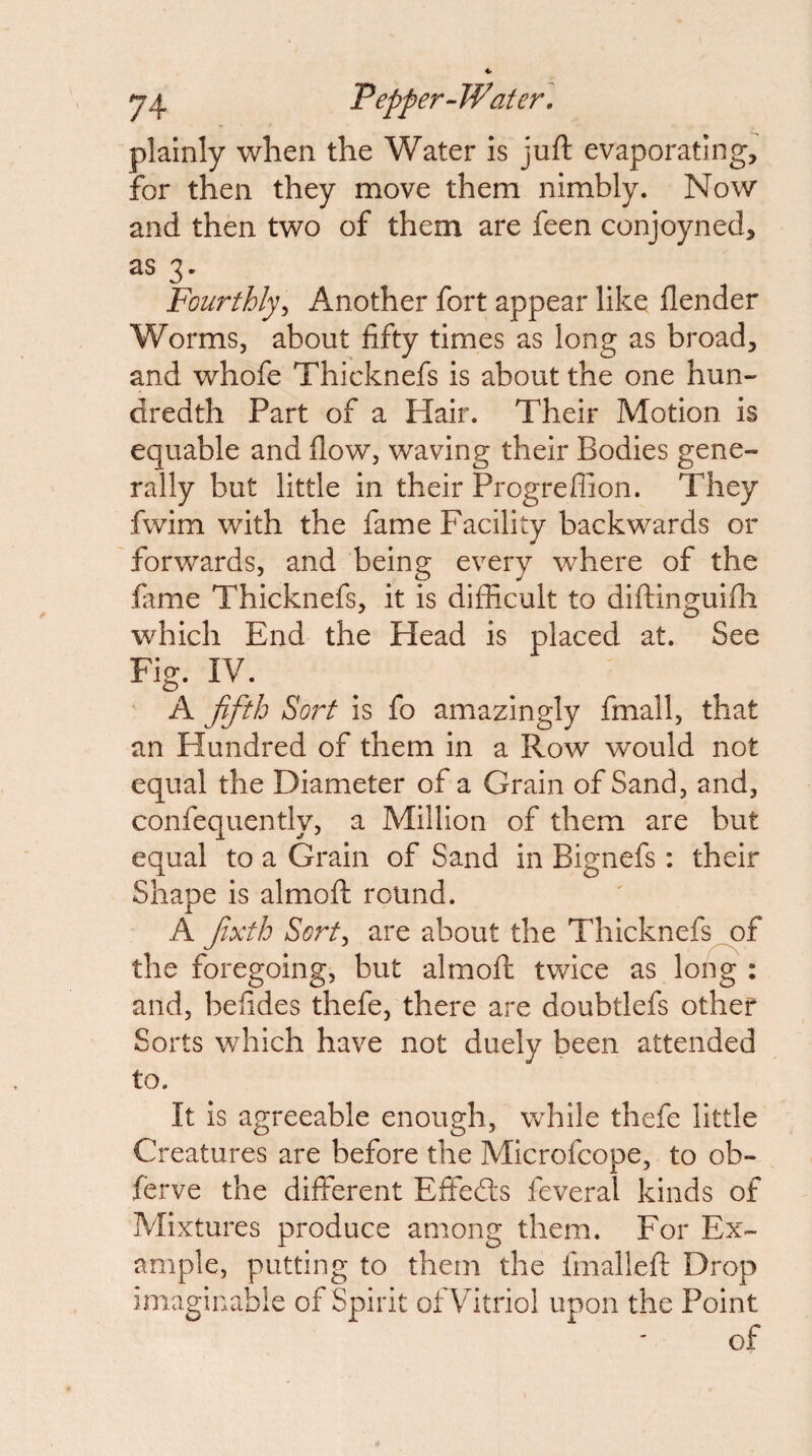 plainly when the Water is juft evaporating, for then they move them nimbly. Now and then two of them are feen conjoyned, as 3. Fourthly^ Another fort appear like flender Worms, about fifty times as long as broad, and whofe Thicknefs is about the one hun¬ dredth Part of a Hair. Their Motion is equable and flow, waving their Bodies gene¬ rally but little in their Progreffion. They fwim with the fame Facility backwards or forwards, and being every where of the fime Thicknefs, it is difficult to diftinguifli which End the Head is placed at. See Fig. IV. A ffth Sort is fo amazingly fmall, that an Flundred of them in a Row would not equal the Diameter of a Grain of Sand, and, confeouentlv, a Million of them are but equal to a Grain of Sand in Bignefs: their Shape is almoft round. A Jixfh Sortj are about the Thicknefs of the foregoing, but almoft twice as long : and, befides thefe, there are doubtlefs other Sorts which have not duely been attended to. It is agreeable enough, while thefe little Creatures are before the Microfcope, to ob- ferve the different Effedts feveral kinds of Mixtures produce among them. For Ex¬ ample, putting to them the fmalleft Drop imaginable of Spirit ot Vitriol upon the Point of