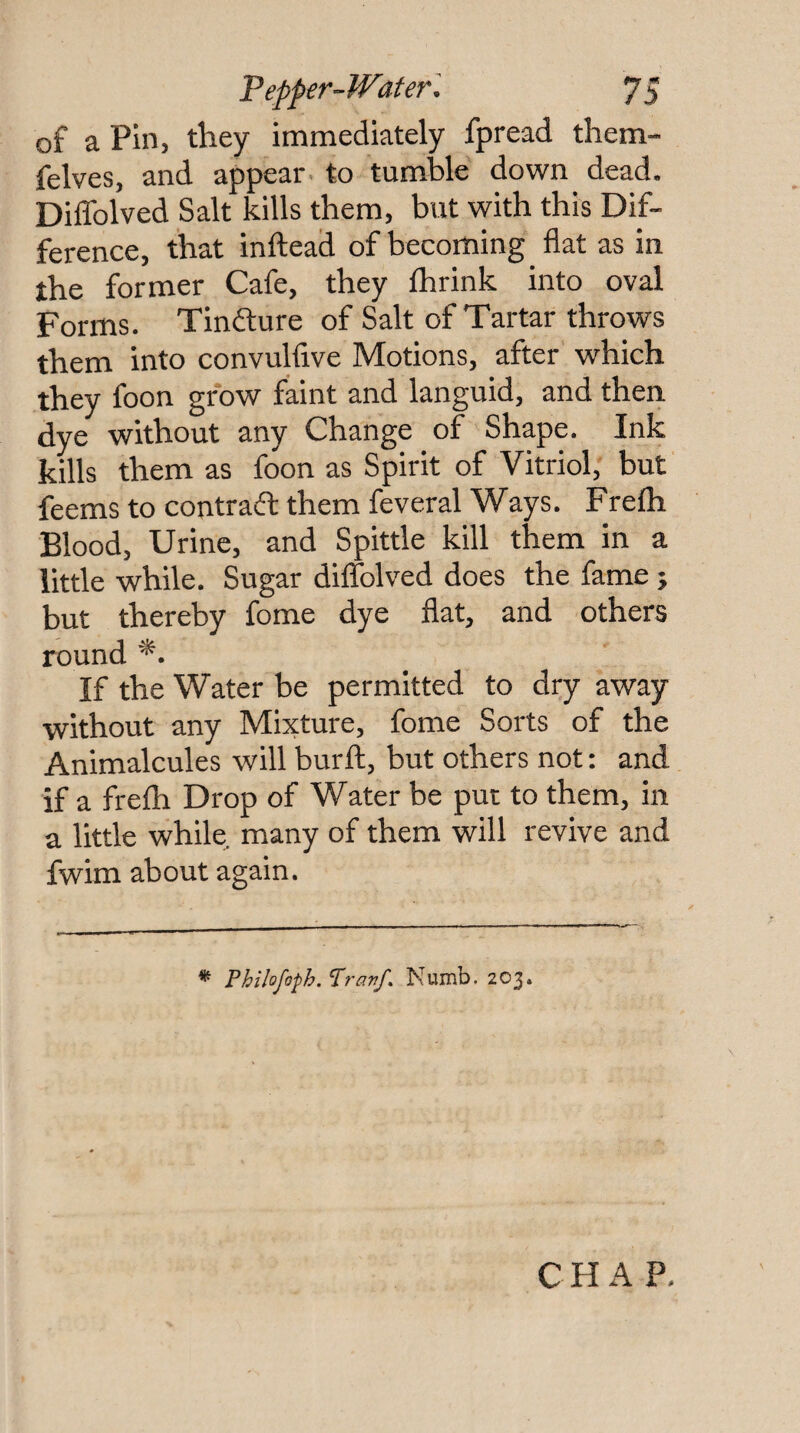 of a Pin, they immediately fpread them- felves, and appear • to tumble down dead. DilTolved Salt kills them, but with this Dif¬ ference, that inftead of becoming flat as in the former Cafe, they Ihrink into oval Forms. Tindlure of Salt of Tartar throws them into convulfive Motions, after which they foon grow faint and languid, and then dye without any Change of Shape. Ink kills them as foon as Spirit of Vitriol, but feems to contradf them feveral Ways. Frefli Blood, Urine, and Spittle kill them in a little while. Sugar diflTolved does the fame j but thereby fome dye flat, and others round *. If the Water be permitted to dry away without any Mixture, fome Sorts of the Animalcules will burft, but others not: and if a frelh Drop of Water be put to them, in a little while, many of them will revive and fwim about again. * Fhikfo^hAravf. Numb. 203* C H A P.