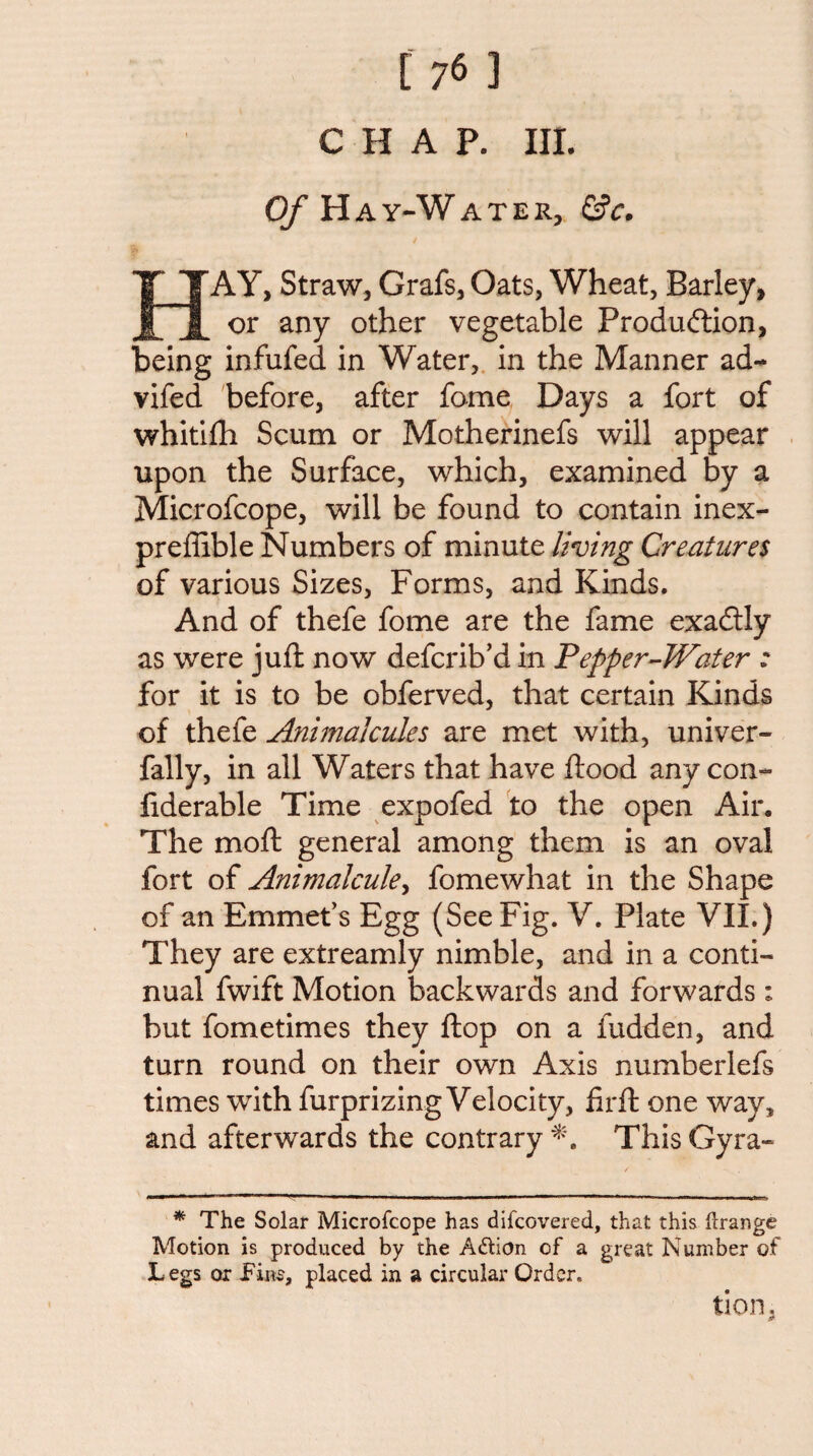 CHAP. III. (y Hay-Water, &c. I AY, Straw, Grafs, Oats, Wheat, Barley, or any other vegetable Produftion, being infufed in Water,, in the Manner ad-^ vifed before, after fame Days a fort of whitifh Scum or Motherinefs will appear upon the Surface, which, examined by a Microfcope, will be found to contain inex- preffible Numbers of minute living Creatures of various Sizes, Forms, and Kinds. And of thefe fome are the fame exadlly as were juft now defcrib’d in Pepper^Water : for it is to be obferved, that certain Kinds of thefe Animalcules are met with, univer- fally, in all Waters that have ftood any con- fiderable Time expofed to the open Air. The moft general among them is an oval fort of Animalcule^ fomewhat in the Shape of an Emmet’s Egg (See Fig. V. Plate VII.) They are extreamly nimble, and in a conti¬ nual fwift Motion backwards and forwards : but fometimes they ftop on a fudden, and turn round on their own Axis numberlefs times with furprizing Velocity, lirft one way, and afterwards the contrary This Gyra- * The Solar Microfcope has difcovered, that this (Irange Motion is produced by the Adlion of a great Number of Legs or placed in a circular Order. tion,