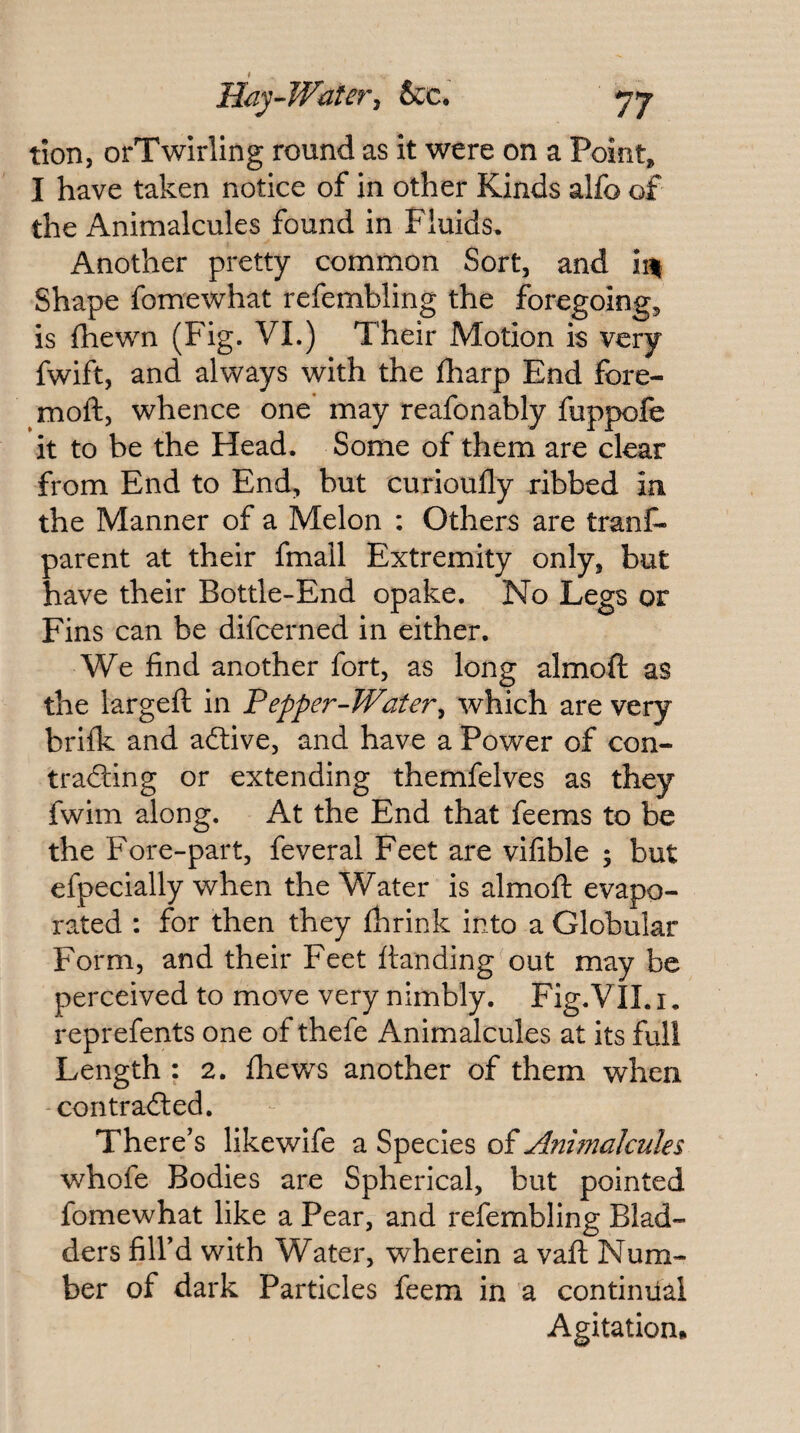 Hay-Wateri &c, yj tion, orTwIrling round as it were on a Point, I have taken notice of in other Kinds alfo of the Animalcules found in Fluids. Another pretty common Sort, and iin Shape fomewhat refembling the foregoing, is (hewn (Fig. VI.) Their Motion is very fwift, and always with the fharp End fore- moft, whence one may reafonably fuppofe it to be the Head. Some of them are clear from End to End, but curioufly ribbed in the Manner of a Melon : Others are tranC- parent at their fmail Extremity only, but have their Bottle-End opake. No Legs or Fins can be difcerned in either. We find another fort, as long almoft as the largeft in Pepper-Water^ which are very brifk and adlive, and have a Power of con- trailing or extending themfelves as they fwim along. At the End that feems to be the Fore-part, feveral Feet are vifible 5 but efpecially when the Water is almoft evapo¬ rated : for then they fhrink into a Globular Form, and their Feet Handing out may be perceived to move very nimbly. Fig,VII. i, reprefents one of thefe Animalcules at its full Length : 2. fhews another of them when contradted. There's likewife a Species of Animalcules whofe Bodies are Spherical, but pointed fomewhat like a Pear, and refembling Blad¬ ders fill’d with Water, wherein a vaft Num¬ ber of dark Particles feem in a continiial Agitation*