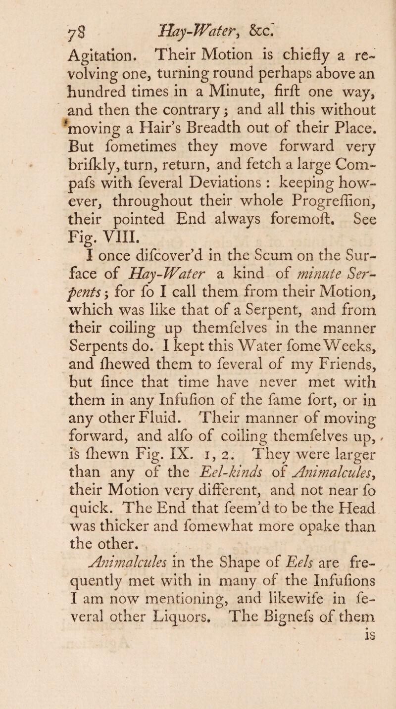 Agitation. Their Motion is chiefly a re¬ volving one, turning round perhaps above an hundred times in a Minute, firfl: one way, and then the contrary; and all this without 'moving a Hair's Breadth out of their Place. But fometimes they move forward very brilkly, turn, return, and fetch a large Com- pafs with feveral Deviations: keeping how¬ ever, throughout their whole Progreffion, their pointed End always foremoft. See Fig. VIIL I once difcovef d in the Scum on the Sur¬ face of Hay-JVater a kind of minute Ser-- pents y for fo I call them from their Motion, which was like that of a Serpent, and from their coiling up themfelves in the manner Serpents do. I kept this Water fome Weeks, and fhewed them to feveral of my Friends, but fince that time have never met with them in any Infufion of the fame fort, or in any other Fluid. Their manner of moving forward, and alfo of coiling themfelves up, ^ is flaewn Fig. IX. 1,2. They were larger than any of the Eel-Izinds of AnimalculeSy their Motion very different, and not near fo quick. The End that feem'd to be the Head was thicker and fomewhat more opake than the other. Ajiimalciiles in the Shape of Eels are fre¬ quently met with in many of the Infufions I am now mentioning, and likewife in fe¬ veral other Liquors. The Bignefs of them is