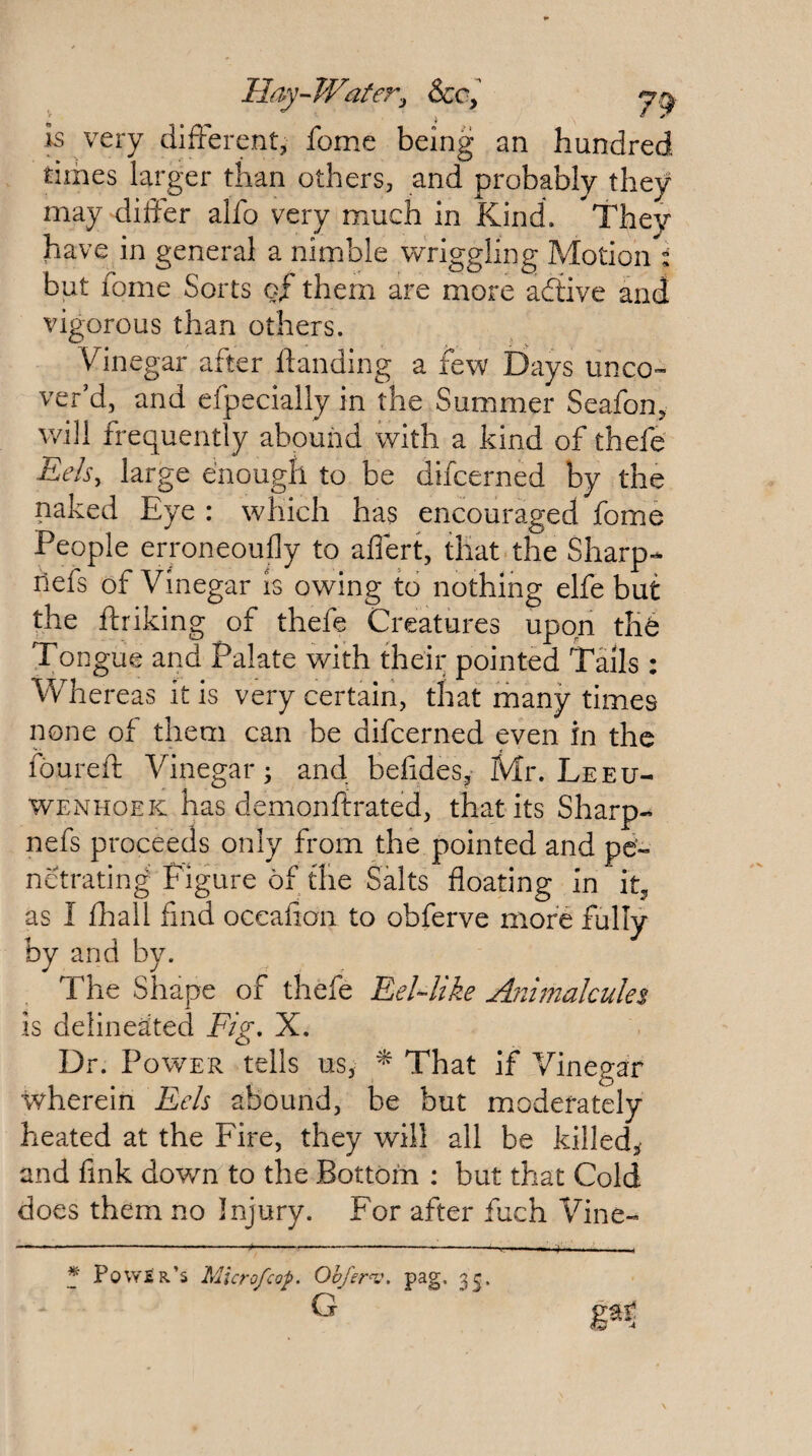 Hay-Water.j See, k very difterent, feme being an hundred times larger than others, and probably they may differ alfo very much in Kind. They have in general a nimble wriggling Motion : but fome Sorts of them are more adlive and vigorous than others. Vinegar after ftanding a few Days unco¬ ver’d, and efpecially in the Summer Seafon^ will frequently abound with a kind of thefe Eels, large enough to be difeerned by the naked Eye : which has encouraged fome People erroneoufly to affert, that the Sharp- nefs of Vinegar is owing to nothing elfe but the ftriking of thefe Creatures upon the Tongue and Palate with their pointed Tails: Whereas it is very certain, that many times none of them can be difeerned even in the foureft Vinegar; and befides, Mr. Leeu¬ wenhoek has demonftrated, that its Sharp- nefs proceeds only from the pointed and pe¬ netrating Figure of the Salts floating in it^ as I fhall find oceafion to obferve more fully by and by. The Shape of thefe Eel-like Animalcules is delineated Fig. X. Dr. Power tells us, ^ That if Vinegar wherein Eels abound, be but moderately heated at the Fire, they will all be killed, and fink down to the Bottom ; but that Cold does them no Injury. For after fuch Vine- * Power’s Micro/cop. Ohfer^j. pag. 3^, G 4