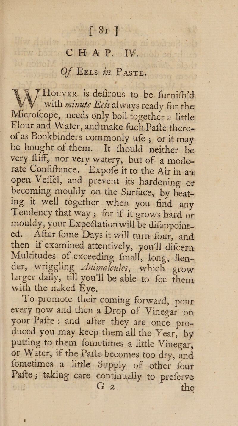 [ 8^ ] CHAP. IV. OJ Eels m Paste. T TTHoever is defirous to be furnifh’d W with minute Eels always ready for the Microfcope, needs only boil together a little Elour and W^ater, and make TuchPafle there- of*as Bookbinders commonly ule 5 or it may be bought of them. It fliould neither be very ftilF, nor very watery, but of a mode¬ rate Confidence. Expofe it to the Air in an open VelTel, and prevent its hardening or becoming mouldy on the Surface, by beat¬ ing it well together when you find any Tendency that way; for if it grows hard or mouldy, your Expectation will be difappoint- ed. After fome Days it will turn four, and then if examined attentively, you’ll difcern Multitudes of exceeding fmall, long, {len¬ der, wriggling Animalcules, which grow larger daily, till you’ll be able to fee them with the naked Eye. To promote their coming forward, pour every pow and then a Drop of Vinegar on your Pafte : and after they are once pro¬ duced you may keep them all the Year, by putting to them fometimes a little Vinegar, or Water, if the Pade becomes too dry, and fometimes a little Supply of other four Pade 5 taking care continually to preferve G 2 the