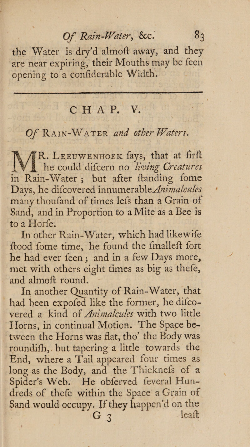the Water is dry’d almoft away, and they are near expiring, their Mouths may be feen opening to a conliderable Width. CHAP. V. QT Rain-Water and other Waters. Mr. Leeuwenhoek fays, that at firft he could difcern no living Creatures in Rain-Water ; but after Handing fome Days, he difcovered innumerable^-?2/;^^^/(:^2^/<?i many thoufand of times lefs than a Grain of Sand, and in Proportion to a Mite as a Bee is to a Horfe. In other Rain-Water, which hadlikewife flood fome time, he found the fmallefl fort he had ever feen \ and in a few Days more, met with others eight times as big as thefe, and almofl round. In another Quantity of Rain-Water, that had been expofed like the former, he difco¬ vered a kind of Animalcules with two little Horns, in continual Motion. The Space be¬ tween the Horns was flat, tho’ the Body was roundifh, • but tapering a little towards the End, where a Tail appeared four times as long as the Body, and the Thicknefs of a Spider’s Web. He obferved feveral Hun¬ dreds of thefe within the Space a Grain of Sand would occupy. If they happen’d on the G 3 leaft
