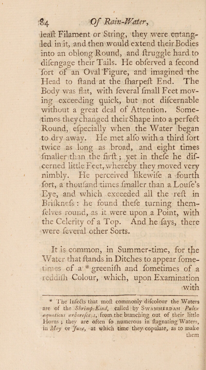 '§4 Of Rain-’Waier^ leaf!: Filament or String, they were entang¬ led in it, and then would extend their Bodies into an oblong Round, and ftruggle hard to difengane their Tails. He obferved a fecond fort of an Oval Figure, and imagined the Head to ftand at the fharpeft End. The Body v/as flat, with feveral fmall Feet mov¬ ing exceeding quick, but not difcernable without a great deal of Attention. Some¬ times they changed their Shape into a perfect: Round, efpecialiy when the Water began to dry away. He met alfo with a third fort twice as long as broad, and eight times fmaller than the flrfl:; yet in thefe he dif- cerned little Feet, whereby they moved very nimbly. He perceived likewife a fourth fort, a thoiifand times fmaller than a Loufe's Eye, and which exceeded all the refl: in Eri:(knefs : he found thefe turning them- felves round, as it were upon a Point, with the Celerity of a Top. And he fays, there were feveral other Sorts. It is common, in Summer-time, for the Water that ftands in Ditches to appear fome- times of a ^ greenifh and fometimes of a reddifh Colour, which, upon Examination v/ith ^ 'riie Infefts that mofl: commonly difcolour the Waters are of the Shrimp-Kind, called by Swammerdam Pulex nquaticus arhorefce\s, from the branching out of their little Horns ; they are often fo numerous in ftagnating tVaters, in May or June, at which time they copulate, as to make them