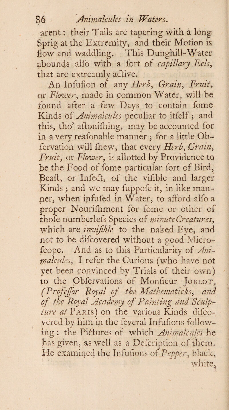arent: their Tails are tapering with a long Sprig at the Extremity, and their Motion is flow and waddling. This Dunghill-Water ^bounds alfo with a fort of capillary Eels^ that are extreamly aftive. All Infufion of any Herb^ Grain^ Fruity or Flower^ made in common Water, will be found after a few Days to contain fome Kinds of Anhnalcules peculiar to itfelf; and this, tho’ aftonifliing, may be accounted for in a very reafonable manner ; for a little Ob- fervation will fhew, that every Herb^ Grain^ Fruit:, or Flower^ is allotted by Providence to be the Food of fome particular fort of Bird, JBeafl, or Infed]:, of the vifible and larger Kinds ; and we may fuppofe it, in like man¬ ner, when ipfufed in Water, to afford alfo a proper Nourifhment for fome or other of thofe numberlefs Species of minute Creaturesy which are invifible to the naked Eye, and not to be difcovered without a good Micro- fcope. And as to this Particularity of Ani- tnalculeSy I refer the Curious (who have not yet been convinced by Trials of their own) to the Obfervations of Monfieur Joblot, (Profejjor Foyal of the MathematickSy and of the Royal Academy of Paint hig and Sculp-- ture at Paris) on the various Kinds difco¬ vered by him in the feveral Infufions follow¬ ing : the Pidlures of which Animalcules he has given, as well as a Defcription of them. He examined the Infufions of Pepper, black,