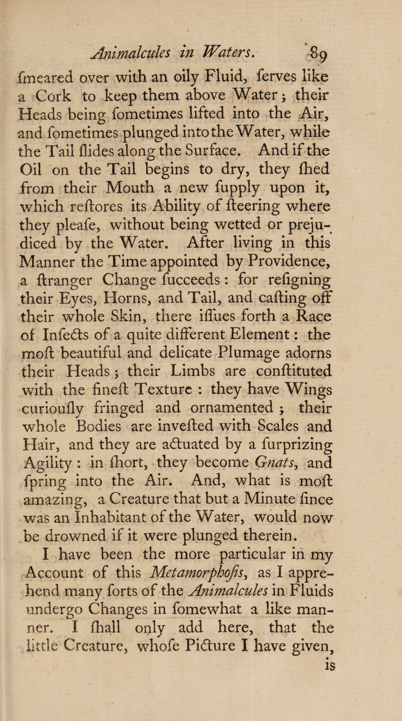 fmeared over with an oily Fluid, ferves like a Cork to keep them above Watery their Heads being fometimes lifted into the Air, and fometimes plunged into the Water, while the Tail Aides along the Surface. And if the Oil on the Tail begins to dry, they fhed from their Mouth a new fupply upon it, which reftores its Ability of fleering where they pleafe, without being wetted or preju¬ diced by the Water. After living in this Manner the Time appointed by Providence, a flranger Change fucceeds: for religning their Eyes, Horns, and Tail, and calling off their whole Skin, there iffues forth a Race of Infefts of a quite different Element: the mofl beautiful and delicate Plumage adorns their Heads; their Limbs are conflituted with the finefl Texture : they have Wings curioufly fringed and ornamented ; their whole Bodies are invefled with Scales and Hair, and they are actuated by a furprizing Agility : in ftiort, they become GnatSy and fpring into the Air. And, what is mofl amazing, a Creature that but a Minute flnce was an Inhabitant of the Water, would now be drowned if it were plunged therein. I have been the more particular in my Account of this Metamorphojisy as I appre¬ hend many forts of the Animalcules in Fluids undergo Changes in fomewhat a like man¬ ner. I fhall only add here, that the little Creature, whofe Piilure I have given.
