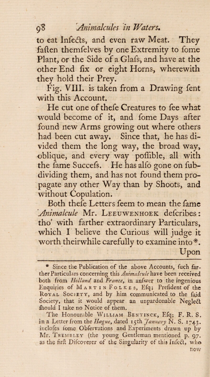 to eat Infedls, and even raw Meat. They fallen themfelves by one Extremity to fome Plant, or the Side of a Glafs, and have at the other End fix or eight Horns, wherewith they hold their Prey. Fig. VIIL is taken from a Drawing fent with this Account. He cut one of thefe Creatures to fee what would become of it, and fome Days after found new Arms growing out where others had been cut away. Since that, he has di¬ vided them the long way, the broad way, oblique, and every way poflible, all with the fame Succefs. He has alfo gone on fub- dividing them, and has not found them pro¬ pagate any other Way than by Shoots, and without Copulation. Both thefe Letters feem to mean the fame Animalcule Mr. Leeuwenhoek deferibes: tho' with farther extraordinary Particulars, which I believe the Curious will judge it worth theirwhile carefully to examine into^. Upon * Since the Publication of the above Accounts, fuch far¬ ther Particulars concerning this Animalcule have been received both from Holland^ and France^ in anfwer to the ingenious Enquiries of Martin Folkes, Efq; Prcfident of the Royal Society, and by him communicated to the fa.id Society, that it would appear an unpardonable Negledl fhould I take no Notice of them. The Honourable William Bentinck, Efq; F. R. S. in a Letter from the Hague, dated 15th January N. S. 1743. inclofes fome Obfervations and Experiments drawn up by Mr. Trembley (the young Gentleman mentioned p. 97. as the frit Difeoverer of the Singularity of this Jnfed, who 3now