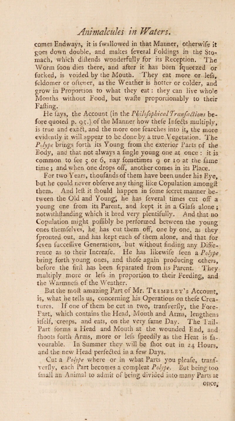 comes Endways, it is fwallowed in that Manner, otherwlfe it goes down double, and makes feveral Foldings in the Sto¬ mach, which diilends wonderfully for its Reception. The Worm foon dies there, and after it has been fqueezed or fucked, is voided by the Mouth. They eat more or lefs, feldomer or oftener, as the Weather is hotter or colder, and grow in Proportion to what they eat: they can live whole Months without Food, but \vafle proporcionably to their Falling. He fays, the Account (in the rhilofophical'Tra?7faaions be¬ fore quoted p. 9^.) of the Manner hovv thefe Infefts multiply, is true and exafl, and the more one fearches into it, the more evidently it will appear to be done by a true Vegetation. The Polype brings forth its Young from the exterior Parts of the Body, and that not always a fingle young one at once : it is common to fee 5 or 6, nay fometimes 9 or 10 at the fame time; and when one drops off, another comes in its Place. For two Years, thoufandsof them have been under his Eye, but he could never obferve any thing like Copulation amonglt them. And left it fhould happen in fome fecret manner be¬ tween the Old and Young, he has feveral times cut olF a young one from its Parent, and kept it in a Glafs alone; notwithftanding which it bred very plentifully. And that no Copulation might polTibly be performed between the young ones themfelves, he has cut them off, one by one, as they fproLited out, and has kept each of them alone, and that for feven fuccelfive Generations, but without finding any Diffe¬ rence as to their Tncreafe. He has likewife feen a Polype bring forth young ones, and thofe again producing others, before the firft has been feparated from its Parent. They multiply more or lefs in proportion to their Feeding, and the Warmnefs of the Weather. But the moil amazing Part of Mr. Tre mb ley’s Account, is, what he tells us, concerning his Operations on thefe Crea¬ tures. If one of them be cut m two, tranfverfly, the Fore¬ part, which contains the Head, Mouth and Arms, lengthens itfelf, creeps, and eats, on the very fame Day. The Fail- Part forms a Flead and Mouth at the wounded End, and (hoots forth Arms, more or lefs fpeedily as the Heat is fa¬ vourable. In Summer they will be (hot out in 24 Hours, and the new Head perfedled in a few Days, Cut a Polype where or in what Parts you pleafe, tranf¬ verfly, each Part becomes a compleat Polype. But being too frnall an Animal to admit of being divided into many Parts at once.