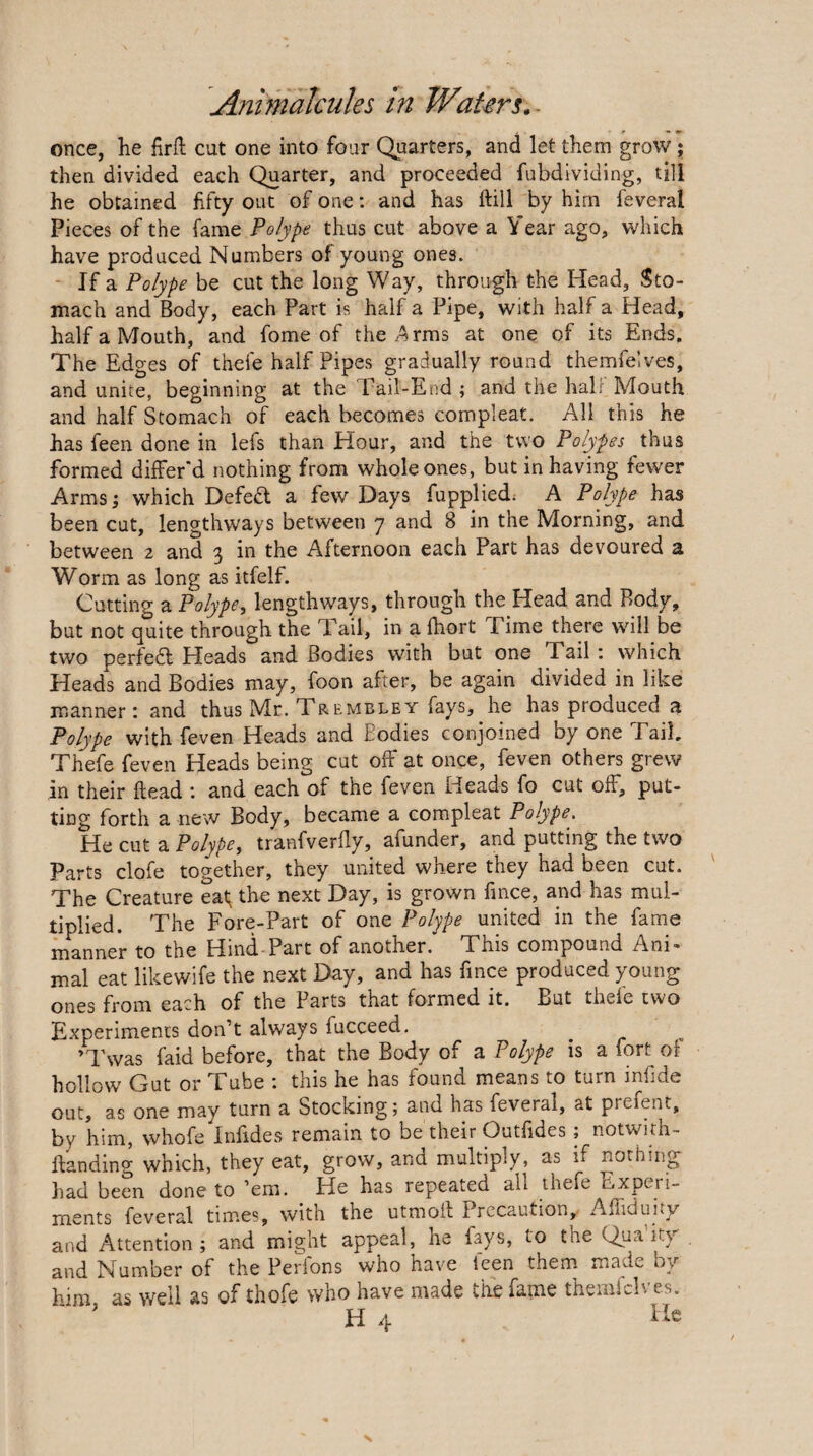 once, he firft cut one into four Quarters, and let them grow ; then divided each Quarter, and proceeded fubdividing, till he obtained fifty out of one: and has ftill by him feveral Pieces of the fame Polype thus cut above a Year ago, which have produced Numbers of young ones. - If a Polype be cut the long Way, through the Head, Sto¬ mach and Body, each Part is half a Pipe, with half a Head, half a Mouth, and fome of the .^rms at one of its Ends. The Edges of thefe half Pipes gradually round themfelves, and unite, beginning at the Tail-Etid ; and the hall Mouth and half Stomach of each becomes compleat. All this he has feen done in lefs than Hour, and the two Polypes thus formed differ'd nothing from whole ones, but in having fewer Arms; which Defed a few Days fupplied; A Polype has been cut, lengthways between 7 and 8 in the Morning, and between 2 and 3 in the Afternoon each Part has devoured a Worm as long as itfelf. Cutting a Polype, lengthways, through the Head and Body, but not quite through the Tail, in a fhort Time there will be two perfed Heads and Bodies with but one Tail: which Heads and Bodies may, foon after, be again divided in like manner: and thus Mr. Trembley fays, he has produced a Polype with feven Heads and Bodies conjoined by one Pail, Thefe feven Heads being cut off at once, feven others grew in their Head ; and each of the feven Heads fo cut off, put¬ ting forth a new Body, became a compleat Polype,, He cut a Polype, tranfverfly, afunder, and putting the two Parts clofe together, they united where they had been cut. The Creature eat; the next Day, is grown fmce, and has mul¬ tiplied. The Fore-Part of one Polype united in the fame manner to the Hind-Part of another. This compound Ani¬ mal eat likewife the next Day, and has fmce produced young ones from each of the Parts that formed it. But thefe two Experiments don’t always fucceed, ^ ’Twas faid before, that the Body of a Polype is a fort of hollow Gut or Tube : this he has found means to turn infide out, as one may turn a Stocking; and has feveral, at prefent, by him, whofe Infides remain to be their Outfides; notwirh- llanding which, they eat, grow, and multiply, as if nothing liad been done to ’em. He has repeated all thefe Experi¬ ments feveral times, with the utmoil Precaution, Affiduity and Attention ; and might appeal, he fays, to the Qua’ity , and Number of the Perlons who have ieen them made by him as well as of thofe who have made the fame themlcb. cs.