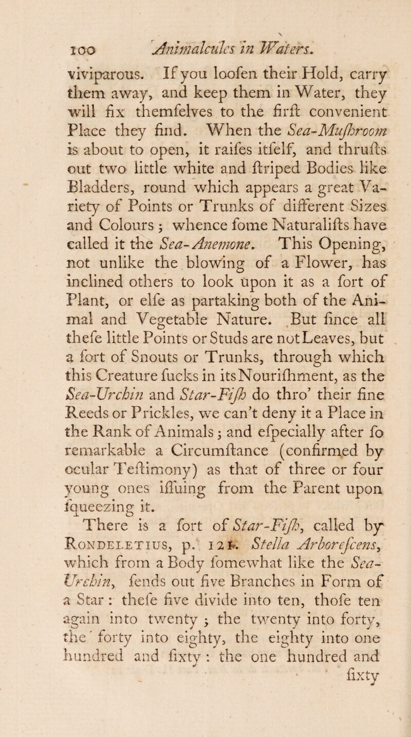 viviparous. If you loofen their Hold, carry them away, and keep them in Water, they will fix themfelves to the firfl; convenient Place they find. When the Sea-Mujhroom is about to open, it raifes itfelf, and thrufts out two little white and ftriped Bodies like Bladders, round which appears a great Va¬ riety of Points or Trunks of different Sizes and Colours ; whence fome Naturalifts have called it the Sea-Anemone. This Opening, not unlike the blowing of a Flower, has inclined others to look Upon it as a fort of Plant, or elfe as partaking both of the Ani¬ mal and Vegetable Nature. .But fince all thefe little Points or Studs are not Leaves, but a fort of Snouts or Trunks, through which this Creature fucks in itsNouriflament, as the Sea-Urchin and Star-Fijh do thro’ their fine Reeds or Prickles, we can’t deny it a Place in the Rank of Animals 3 and efpecially after fo remarkable a Circumftance (confirmed by ocular Tefiimony) as that of three or four young ones iflliing from the Parent upon fqueezing it. There is a fort of Star-Fifo^ called bjr Rondeletius, p.^ i2h. Stella ArhorefcenSy which from a Body fomewhat like the Sea- Vrehiny fends out five Branches in Form of a Star : thefe five divide into ten, thofe ten again into twenty > the twenty into forty, the' forty into eighty, the eighty into one hundred and fixtv : the one hundred and fixty