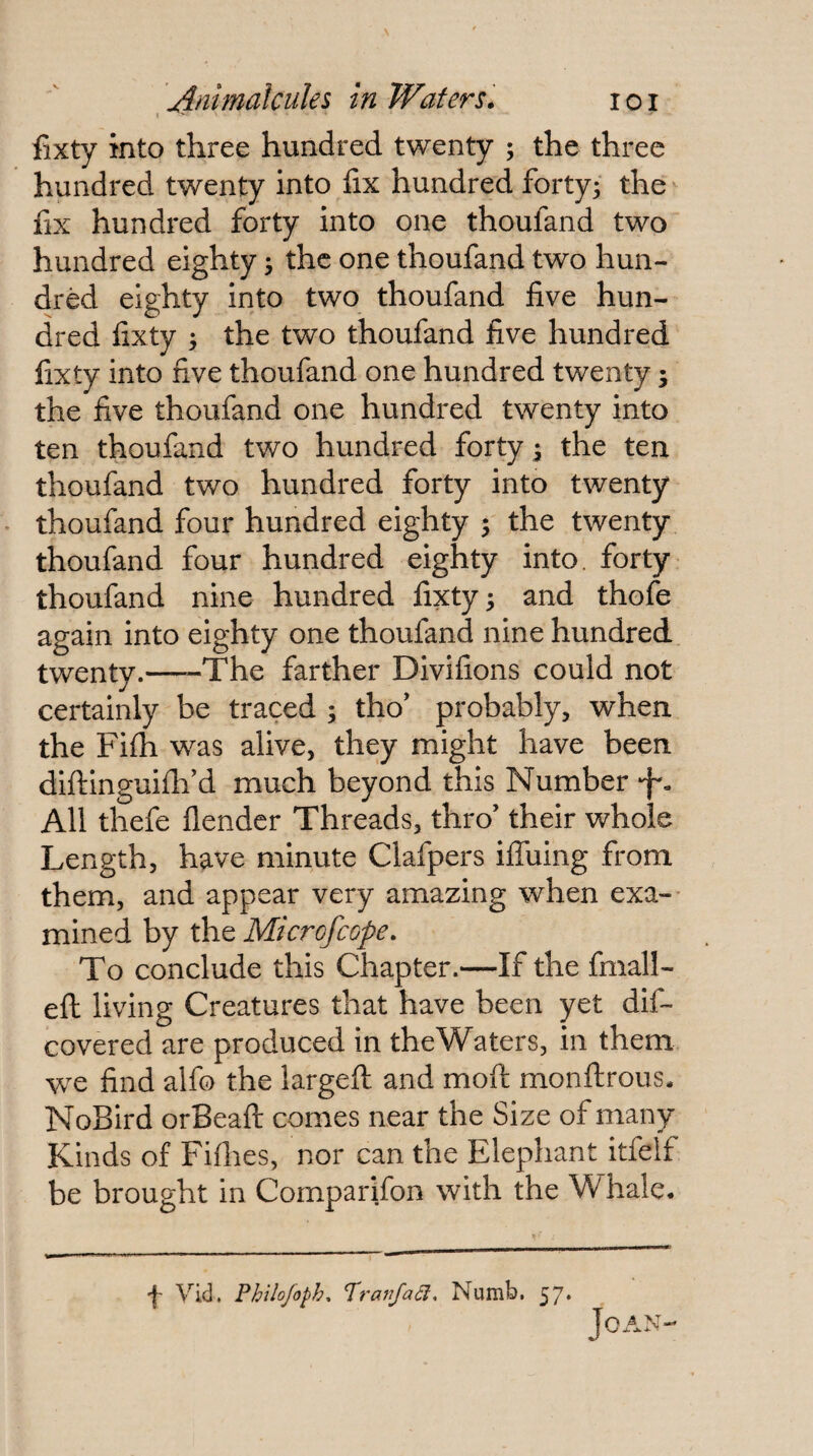 fixty into three hundred twenty ; the three hundred twenty into fix hundred forty^ the fix hundred forty into one thoufand two hundred eighty • the one thoufand two hun¬ dred eighty into two thoufand five hun¬ dred fixty ; the two thoufand five hundred fixty into five thoufand one hundred twenty; the five thoufand one hundred twenty into ten thoufand two hundred forty 3 the ten thoufand two hundred forty into twenty thoufand four hundred eighty ; the twenty thoufand four hundred eighty into, forty thoufand nine hundred fixty; and thofe again into eighty one thoufand nine hundred twenty.-The farther Divifions could not certainly be traced ; tho’ probably, when the Fhh was alive, they might have been diftinguifii'd much beyond this Number •f'. All thefe flender Threads, thro’ their whole Length, have minute Clafpers ilTuing from them, and appear very amazing when exa-- mined by the Microfeope. To conclude this Chapter.—If the fmall- eft living Creatures that have been yet dif- covered are produced in the Waters, in them we find alfo the largeft and moft monftrous. NoBird orBeaft comes near the Size of many Kinds of Fifiies, nor can the Elephant itfelf be brought in Comparifon with the Whale. JoAN- •f- Vid, Philofoph, TranJaSl, Numb, 57*
