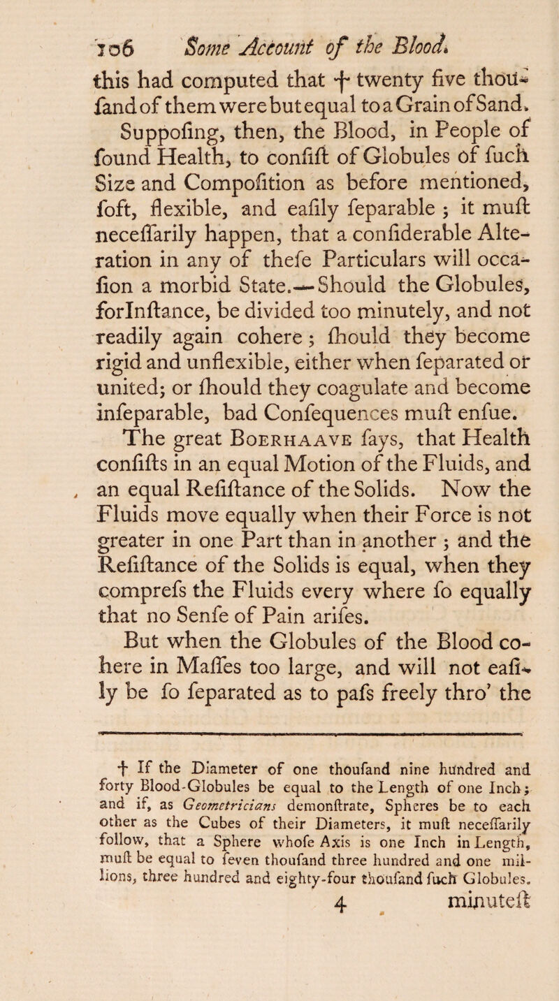 this had computed that 'f twenty five thou-^ fandof them were but equal to a Grain of Sand. Suppofing, then, the Blood, in People of found Health, to confifi of Globules of fuch Size and Compofition as before mentioned, foft, flexible, and eafily feparable ; it mufl; neceflarily happen, that a confiderable Alte^ ration in any of thefe Particulars will occa^ fion a morbid State.—Should the Globules, forlnllance, be divided too minutely, and not readily again cohere; fhould they become rigid and unflexible, either when feparated or united; or fhould they coagulate and become infeparable, bad Confequences mufl enfue. The great Boerhaave fays, that Health conlifls in an equal Motion of the Fluids, and , an equal Refifiance of the Solids. Now the Fluids move equally when their Force is not greater in one Part than in another ; and the Refiftance of the Solids is equal, when they comprefs the Fluids every where fo equally that no Senfe of Pain arifes. But when the Globules of the Blood co¬ here in Maffes too large, and will not eali-** ly be fo feparated as to pafs freely thro’ the 'I' If the Diameter of one thoufand nine hundred and forty Blood-Globules be equal to the Length of one Inch; and if, as Geometricians demonftrate. Spheres be to each other as the Cubes of their Diameters, it muft neceffarily follow, that a Sphere whole Axis is one Inch in Length, jnuft be equal to feven thoufand three hundred and one mil¬ lions, three hundred and eighty-four thoufand fuch Globules. 4 minuteft