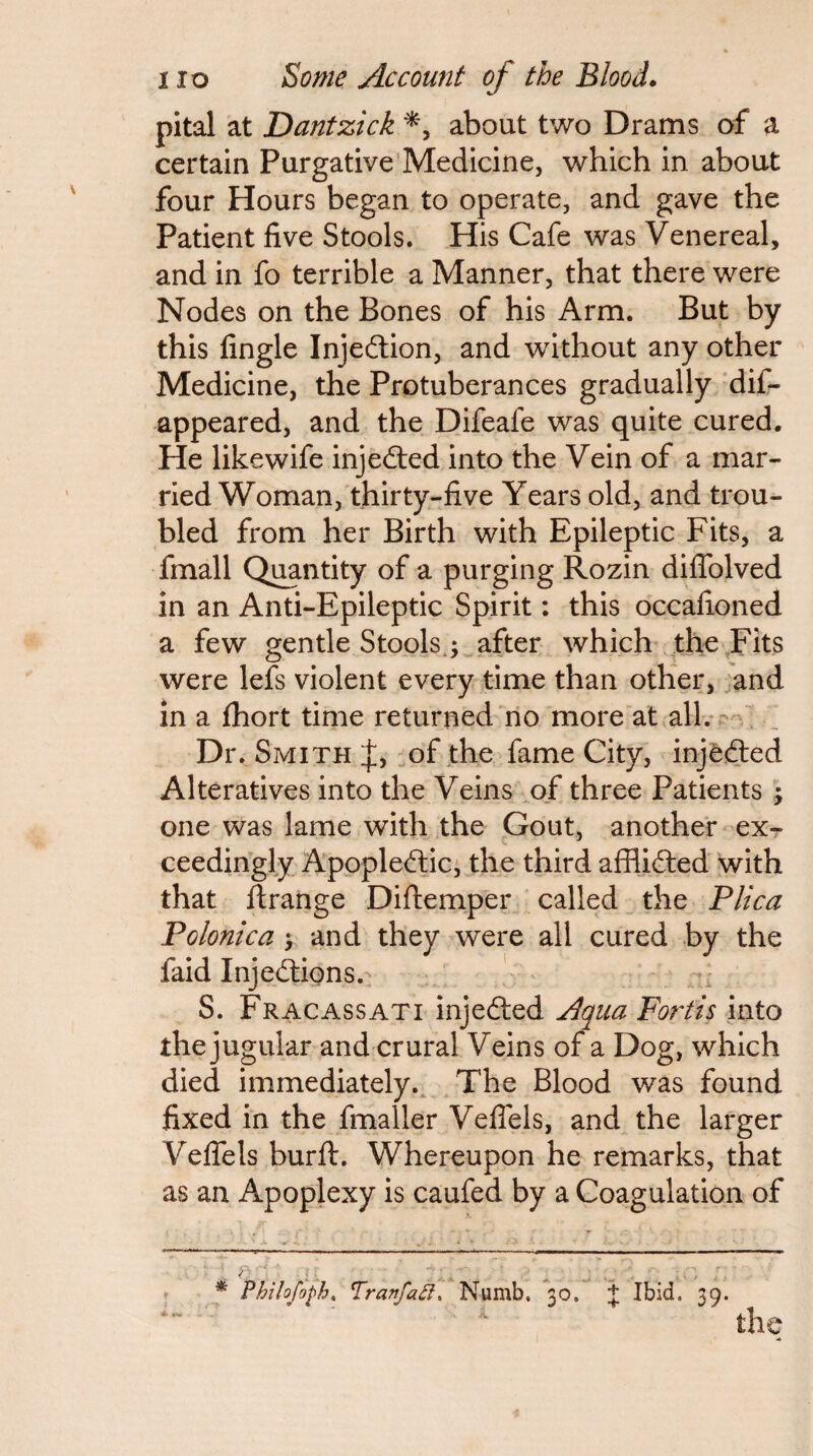 pital at Dantzick about two Drams of a certain Purgative Medicine, which in about four Hours began to operate, and gave the Patient five Stools. His Cafe was Venereal, and in fo terrible a Manner, that there were Nodes on the Bones of his Arm. But by this fingle Injedion, and without any other Medicine, the Protuberances gradually dif- appeared, and the Difeafe was quite cured. He like wife injedled into the Vein of a mar¬ ried Woman, thirty-five Years old, and trou¬ bled from her Birth with Epileptic Fits, a fmall Quantity of a purging Rozin diflblved in an Anti-Epileptic Spirit: this occafioned a few gentle Stools.; after which the .Fits were lefs violent every time than other, and in a fhort time returned no more at all. - Dr. Smith of the fame City, injfefted Alteratives into the Veins of three Patients ; one was lame with the Gout, another ex¬ ceedingly Apoplectic, the third afflicted with that flrange Diftemper called the Plica Polonica ; and they were all cured by the faid Injections. ' S. Fr AC ASS ATI injected Agua Fortis into the jugular and crural Veins of a Dog, which died immediately.. The Blood was found fixed in the fmaller Veflels, and the larger Veffels burft. Whereupon he remarks, that as an Apoplexy is caufed by a Coagulation of * Philofoph^ TranfaCl, Numb. 30. Ibid. 39. the
