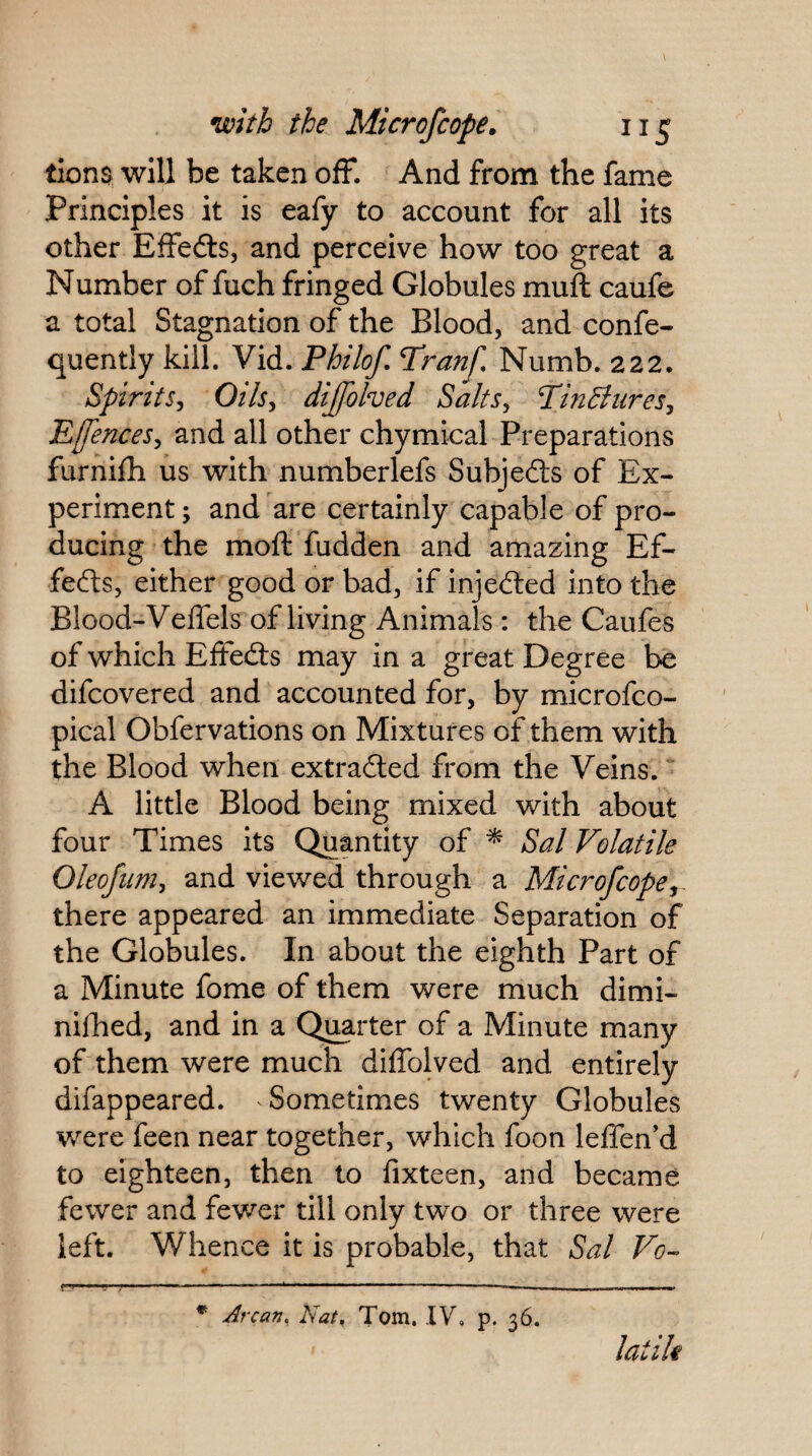 tions will be taken ofF. And from the fame Principles it is eafy to account for all its other Effedls, and perceive how too great a Number of fuch fringed Globules muft caufe a total Stagnation of the Blood, and confe- quently kill. Vid. Philof, Pranf, Numb. 222. Spirits, Oils, dijfohed Salts, PinBures, Effences, and all other chymical Preparations furnifh us with numberlefs Subjefts of Ex¬ periment ; and are certainly capable of pro¬ ducing the moft fudden and amazing Ef¬ fects, either good or bad, if injedled into the Blood-Veflels of living Animals; the Caufes of which EfFedts may in a great Degree be difcovered and accounted for, by microfco- pical Obfervations on Mixtures of them with the Blood when extradled from the Veins. A little Blood being mixed with about four Times its Quantity of ^ Sal Volatile Oleojiim, and viewed through a Microfcope,. there appeared an immediate Separation of the Globules. In about the eighth Part of a Minute fome of them were much dimi- nilhed, and in a Quarter of a Minute many of them were much dilTolved and entirely difappeared. Sometimes twenty Globules were feen near together, which foon leffen'd to eighteen, then to fixteen, and became fewer and fewer till only two or three were left. Whence it is probable, that Sal Vo- f^ ..— ... * Arcan, Nat^ Torn. IV, p. 36. latik