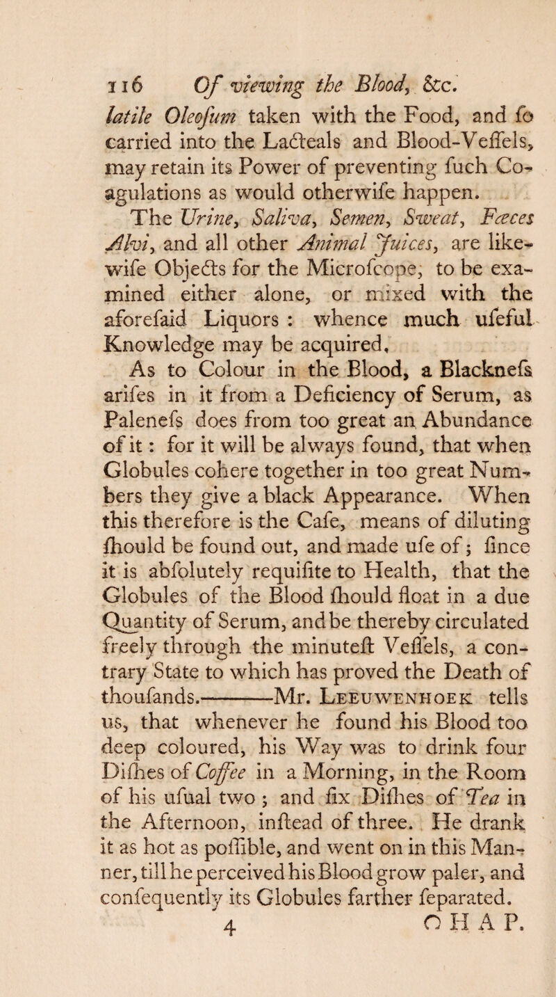 latile Oleofum taken with the Food, and fo carried into the Ladleals and Blood-Veffels, may retain its Power of preventing fuch Co^ agulations as would otherwife happen. The UrmCy Saliva^ Semen^ Sweaty Faces ^Iviy and all other Animal fuiceSy are like- wife Objedls for the Microfcope, to be exa¬ mined either alone, or mixed with the aforefaid Liquors : whence much ufefuL Knowledge may be acquired. As to Colour in the Blood, a Blacknefa arifes in it from a Deficiency of Serum, as Palenefs does from too great an Abundance of it: for it will be always found, that when Globules cohere together in too great Num¬ bers they give a black Appearance. When this therefore is the Cafe, means of diluting fhould be found out, and made ufe of; fince it is abfolutely requifite to Health, that the Globules of the Blood ihould float in a due Ql^ntity of Serum, and be thereby circulated freely through the minutefl: Veflels, a con¬ trary State to which has proved the Death of thoufands.-Mr. Leeuwenhoek tells us, that whenever he found his Blood too deep coloured, his Way was to drink four Difhes of Coffee in a Morning, in the Room of his ufual two ; and fix Diflies oi Tea in the Afternoon, inftead of three. He drank it as hot as pofiible, and went on in this Man-r ner, till he perceived his Blood grow paler, and confequently its Globules farther feparated. 4 O H A P.