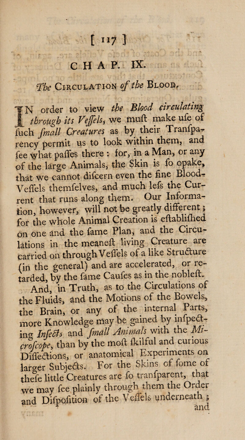 CHAP. IX. The Circulation ef the Bloob, IN order to view the Bhod circulating through its Vejfels^ we muft make ufe of fuch fmall Creatures as by their Tranfpa^ rency permit us to look within themj and fee what pafles there ; for, in a Man, or any of the large Animals, the Skin is fo opake, that we cannot difcern even the fine Blood-r VelTels themfelves, and much lefs the Cur¬ rent that runs along them. Our Informa¬ tion, however, will be greatly different; for the whole Animal Creation is eftablifhed on one and the fame Plan, and the Circu¬ lations in the meaneft living Creature are carried on through Velfels of a like Strufture (in the general) and are accelerated, or re¬ tarded, by the fame Caufes as in the nobleft. And, in Truth, as to the Circulations of the Fluids, and the Motions of the Bowels, the Brain, or any of the internal Parts, more Knowledge maybe gained by mfpe<a- ing InfeSls and fmall Antmals with the Mi- crofcope, than by the moft fkilful arid curious Dilfedions, or anatomical Experiments on larger Subjefts. For the Skins of fome of thefe little Creatures are fo tranfparent, that we may fee plainly through them the Order and Difpofition of the Veffels ynderneath j