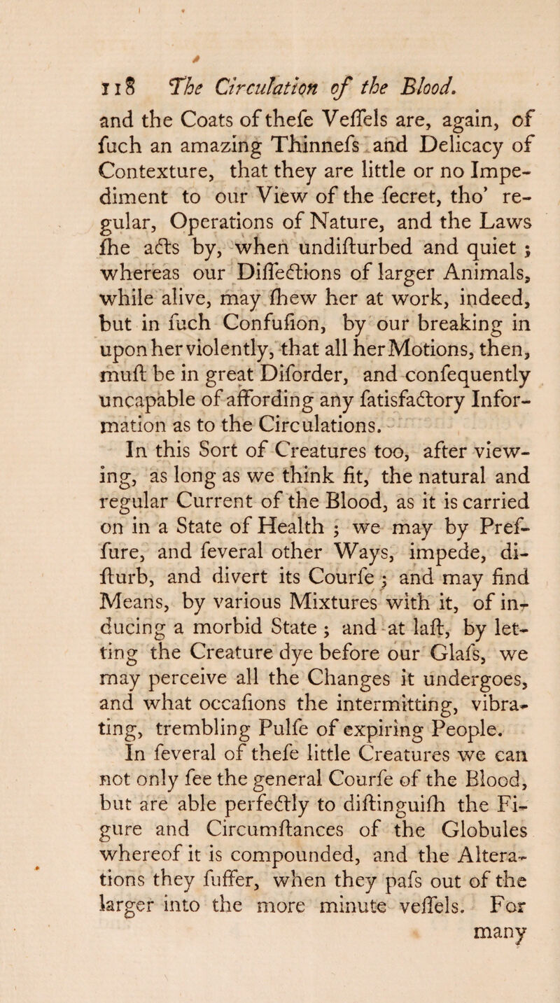 and the Coats of thefe VefTels are, again, of fuch an amazing Thinnefs and Delicacy of Contexture, that they are little or no Impe¬ diment to our View of the fecret, tho’ re¬ gular, Operations of Nature, and the Laws fhe afts by, when undifturbed and quiet ; whereas our DilTediions of larger Animals, while alive, may (hew her at work, indeed, but in fuch Confufion, by our breaking in upon her violently, that all her Motions, then, mull be in great Diforder, and confequently uncapable of affording any fatisfadlory Infor¬ mation as to the Circulations. - In this Sort of Creatures too, after view¬ ing, as long as we think fit, the natural and regular Current of the Blood, as it is carried on in a State of Health ; we may by Pref- fure, and feveral other Ways, impede, di- flurb, and divert its Courfe ; and may find Means, by various Mixtures with it, of in- ducing a morbid State ; and ^at laft, by let¬ ting the Creature dye before our Glafs, we may perceive all the Changes it undergoes, and what occafions the intermitting, vibra¬ ting, trembling Pulfe of expiring People. In feveral of thefe little Creatures we can not only fee the general Courfe of the Blood, but are able perfedlly to diftinguifh the Fi¬ gure and Circumftances of the Globules whereof it is compounded, and the Altera¬ tions they fuffer, when they pafs out of the larger into the more minute veffels. For many