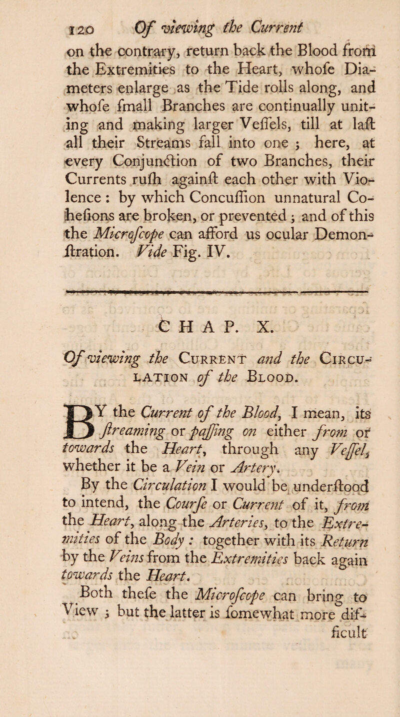 on the cx)ntr:afy, return back the Blood frohi the Extremities to the Heart, whofe Dia¬ meters enlarge .as the Tide rolls along, and whofe fmall Branches are continually unit¬ ing ^nd making larger Veffels, till at laft all their Streams fall into one ; here, at •every Conjunction of two Branches, their Currents rufli againft each other with Vio^- lence : by which Concuffion unnatural Co- hehons are broken, or prevented ^ and of this the Microfcope can afford us ocular Dernon- ffration. Vide Fig. IV. . fc H A P. X. Of viewing the Current and the Circu¬ lation of the Blood. By the Current of the Bloody I nlean, its f reaming or pajfng on either from of towards the Hearty through any Vejfel^ whether it be a Vein or Artery^ By the Circulation I would be^.underffoqd to intend, the Courfe or Current of it, from the Hearty along the Arteries^ to the Extre^ mi ties of the Body : together with its Return by the Vnns from the Extremities back again towards the Heart, Both thefe the Microfeope can bring to View 5 but the latter is fomewhat more .dif¬ ficult
