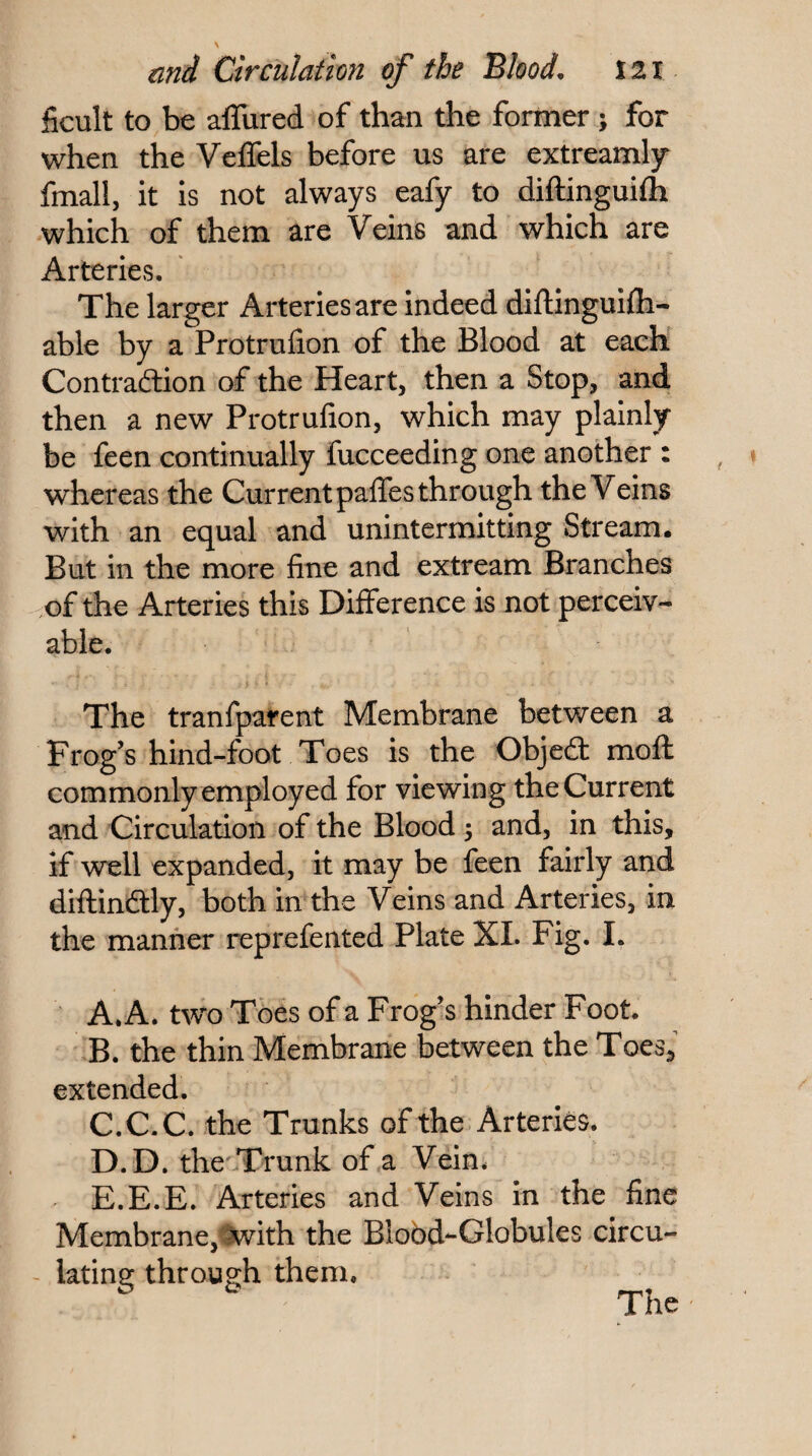 ficult to be alTured of than the former ; for when the Veffels before us are extreamljr fmall, it is not always eafy to diftinguifti which of them are Veins and which are Arteries. The larger Arteries are indeed diflinguifli- able by a Protrufion of the Blood at each Contradion of the Heart, then a Stop, and then a new Protrufion, which may plainly be feen continually fucceeding one another : whereas the Current palTes through the Veins with an equal and unintermitting Stream. But in the more fine and extream Branches ,of the Arteries this Difference is not perceiv¬ able. The tranfparent Membrane between a Frog’s hind-foot Toes is the Objed moft commonly employed for viewing the Current and Circulation of the Blood 5 and, in this, if well expanded, it may be feen fairly and diftindly, both in the Veins and Arteries, in the manner reprefented Plate XL Fig. I. A. A. two Toes of a Frog’s hinder Foot. B. the thin Membrane between the Toes, extended. C. C.C. the Trunks of the Arteries. D. D, the Trunk of a Vein* E. E.E. Arteries and Veins in the fine Membrane,'i^ith the Blobd-Globules circu- latins: through them. ^ The
