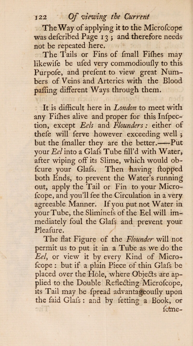 The Way of applying it to the Microfcope was defcribed Page 13 j and therefore needs not be repeated here* The Tails or Fins of fmall Filhes may likewife be ufed very commodioufly to this Purpofe, and prefent to view great Num¬ bers of Veins and Arteries with the Blood paffing different Ways through them. It is difficult here in London to meet with any Fiffies alive and proper for this Infpec- tion, except Eels and Flounders: either of thefe will ferve however exceeding well ; but the fmaller they are the better.-Put your Eel into a Glafs Tube filfd with Water, after wiping off its Slime, which would ob- fcure your Glafs. Then having flopped both Ends, to prevent the Water’s running out, apply the Tail or Fin to your Micro¬ fcope, and you’ll fee the Circulation in a very agreeable Manner. If you put not Water in your Tube, the Slimlnefs of the Eel will im¬ mediately foul the Glafs and prevent your Pleafure. The flat Figure of the Flounder will not permit us to put it In a Tube as we do the Eel^ or view it by every Kind of Micro¬ fcope : but if a plain Piece of thin Glafs be placed over the Hole, where Objedts are ap¬ plied to the Double Refledling Microfcope, its Tall may be fpread advantageoufly upon the faid Glafs: and by fetting a Book, or fo!me-