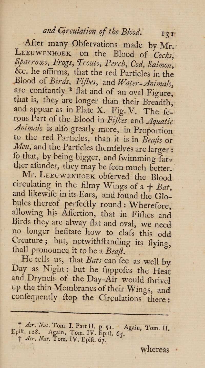 After many Obfervations made by Mr. Leeuwenhoek on the Blood of Cocks, Sparrows, Frogs, Trouts, Perch, Cod, Salmon, &c. he affirms, that the red Particles in the .Biood of Birds, Fijhes, ^CiAJPater—jpnimals, are conftantly * flat and of an oval Figure, that is, they are longer than their Breadth] and appear as in Plate X. Fig. V. The fe- rpus Part of the Blood in Fijhes and Aquatic Anitnals is alio greatly more, in Proportion to the red Particles, than it is in Beajis or Fden, and the Particles themfelves are larger i fp that, by being bigger, and fwimming far¬ ther afunder, they may be feen much better. _ Mr. Leeuwenhoek obferved the Blood circulating in the filmy Wings of a f Bat, and likewife in its Ears, and found the Glo¬ bules thereof perfectly round t ^Vherefore, allowing his Aflertion, that in Fiffies and Birds they are alway flat and oval, we need no longer hefitate how to clafs this odd Creature; but, notwithftanding its flying, lhall pronounce it to be a Beajl. He tells us, that Bats can fee as well by Day as Night; but he fqppofes the Heat and Drynefs of the Day-Air would fhrivel up the thin Membranes of their Wings, and confequently flop the Cirpulations there: * Acr. nat.T^m. Partir. p. ;i. Again, Tom. 11. Epift. 128. Again, Tom. IV. Epift. 6c. t ^cr. N^f. Tom. IV. Epift. 67. whereas
