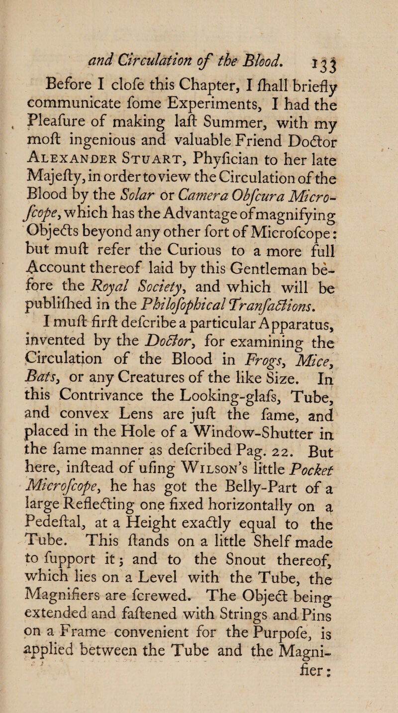 Before I clofe this Chapter, I £hall briefly communicate fome Experiments, I had the , Pleafure of making lafl: Summer, with my moft ingenious and valuable Friend Dodlor Alexander Stuart, Phyfician to her late Majelly, in order to view the Circulation of the Blood by the Solar or Camera Obfcura Micro- fcope ^v^hiich. has the Ad vantage of magnifying ’ Objefts beyond any other fort of Mierofcope: but mufl: refer the Curious to a more full Account thereof laid by this Gentleman be¬ fore the Royal Society^ and which will be publhhed in the Phtlofophical TranfaBions. I mufl firfl: defcribe a particular Apparatus, invented by the DoBor^ for examining the Circulation of the Blood in Frogs^ Mice^ Bats, or any Creatures of the like Size. In this Contrivance the Looking-glafs, Tube^ and convex Lens are jufl: the fame, and placed in the Hole of a Window-Shutter in. the fame manner as defcribed Pag. 22. But here, infliead of ufing Wilson's Yitt\Q Pocket Mierofcope, he has got the Belly-Part of a large Reflefting one fixed horizontally on a Pedeflal, at a Height exaftly equal to the Tube. This flands on a little Shelf made to fupport it -y and to the Snout thereof, which lies on a Level with the Tube, the Magnifiers are ferewed. The Object being extended and faflened with Strings and Pins on a Frame convenient for the Purpofe, is applied between the Tube and the Magni¬ fier: