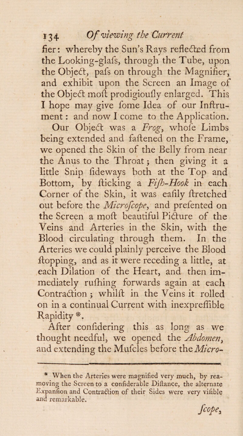 fier: whereby the Sun's Rays reflefled from the Looking-glafs, through the Tube, upon the Objed:, pafs on through the Magnifier, and exhibit upon the Screen an Image of the Objed moft prodigioufly enlarged. This I hope may give fome Idea of our Inftru- ment: and now I come to the Application. Our Objed was a Frog^ whofe Limbs being extended and faflened on the Frame, we opened the Skin of the Belly from near the Anus to the Throat; then giving it a little Snip fide ways both at the Top and Bottom, by fticking a Fijh'-Hook in each Corner of the Skin, it was eafily ftretched out before the Microfcope^ and prefented on the Screen a moft beautiful Pidure of the Veins and Arteries in the Skin, with the Blood circulating through them. In the Arteries we could plainly perceive the Blood flopping, and as it were receding a little, at each Dilation of the Heart, and then im¬ mediately ruftiing forwards again at each Contradion ; whilft in the Veins it rolled on in a continual Current with inexpreffible Rapidity After confidering this as Ipng as we thought needful, we opened the Abdomen^ and extending the Mufcles before the * When the Arteries were magnified very much, by rea¬ moving the Screen to a confiderable Diftance, the alternate Expanfion and Contradion of their Sides were very vifible and remarkable. Scope,