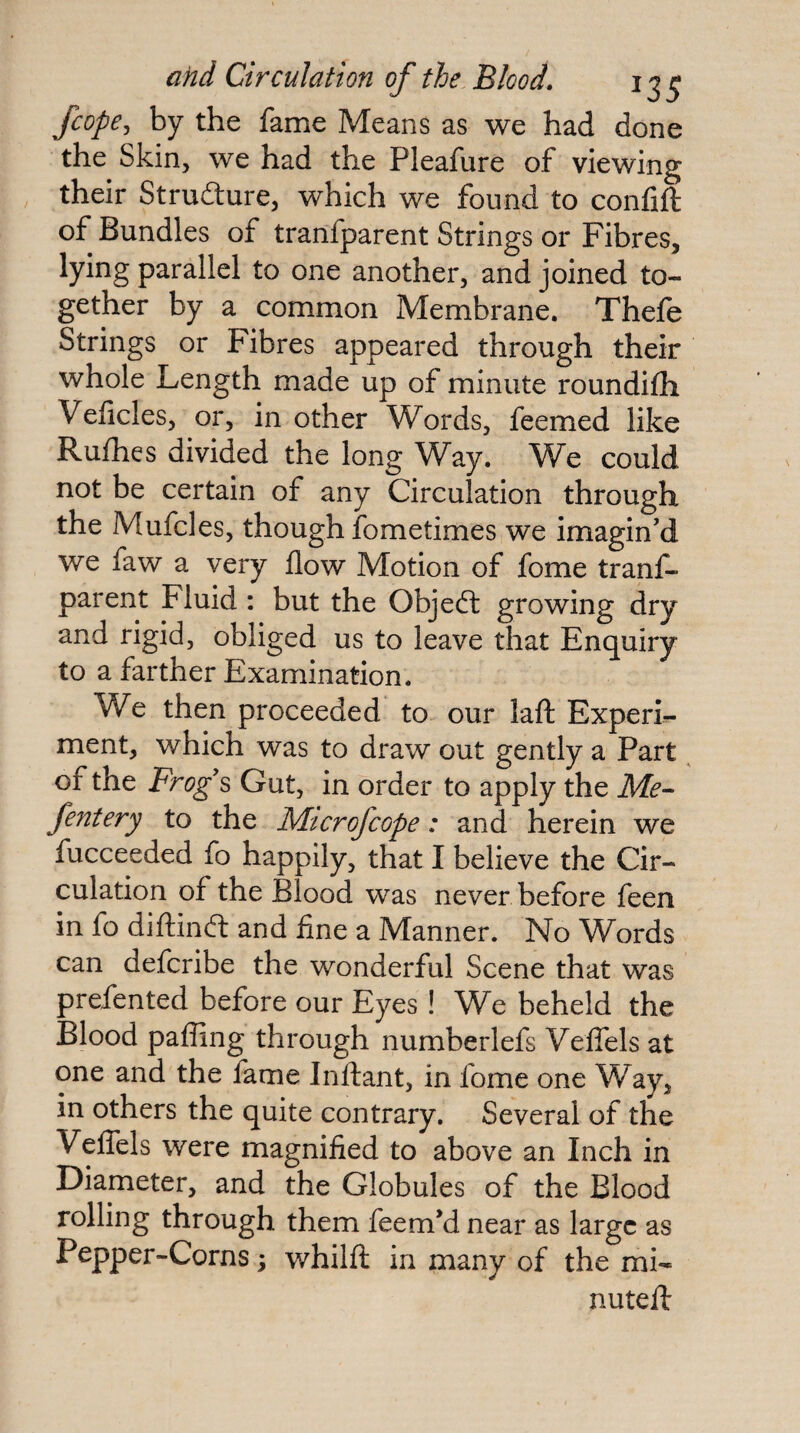 fcopCj by the fame Means as we had done the Skin, we had the Pleafure of viewing their Strufture, which we found to confift of Bundles of tranfparent Strings or Fibres, lying parallel to one another, and joined to¬ gether by a common Membrane. Thefe Strings or Fibres appeared through their whole Length made up of minute roundifh Veficles, or, in other Words, feemed like Rufhes divided the long Way. We could not be certain of any Circulation through the Mufcles, though fometimes we imagin’d we faw a very flow Motion of fome tranf¬ parent Fluid: but the Objeft growing dry and rigid, obliged us to leave that Enquiry to a farther Examination. We then proceeded to our lafl: Experi¬ ment, which was to draw out gently a Part of the Frog's Gut, in order to apply the Me- fentery to the Mtcrofcope: and herein we fucceeded fo happily, that I believe the Cir¬ culation of the Blood was never before feen in fo diftinft and fine a Manner. No Words can defcribe the wonderful Scene that was prefented before our Eyes! We beheld the Blood pafling through numberlefs Veifels at one and the fame Inftant, in fome one Way, in others the quite contrary. Several of the Veifels were magnified to above an Inch in Diameter, and the Globules of the Blood rolling through them feem’d near as large as Pepper-Corns; whilfl in many of the mi¬ nuted: