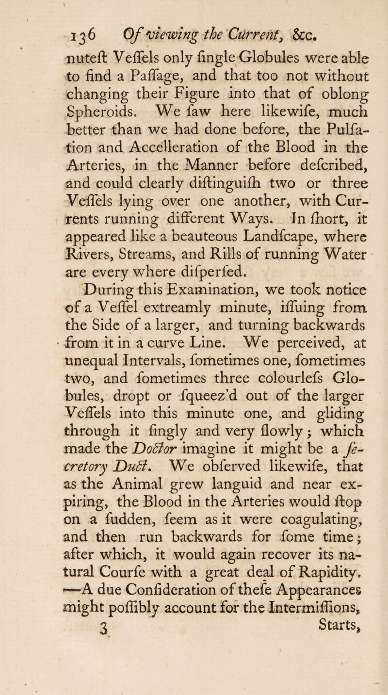 « nuteft Veflels only lingle Globules were able to find a PaflTage, and that too not without changing their Figure into that of oblong Spheroids. We faw here likewifc, much better than we had done before, the Pulfa- tion and Accelleration of the Blood in the Arteries, in the Manner -before defcribed, and could clearly diftinguifli two or three VelTels lying over one another, with Cur¬ rents running different Ways. In fliort, it appeared like a beauteous Landfcape, where Rivers, Streams, and Rills of running Water are every where difperfed. During this Examination, we took notice of a VefiTel extreamly minute, ifihing from the Side of a larger, and turning backwards ' from it in a curve Line. We perceived, at unequal Intervals, fometimes one, fometimes two, and fometimes three colourlefs Glo¬ bules, dropt or fqueez’d out of the larger VelTels into this minute one, and gliding through it fingly and very flowly \ which made the Dodior imagine it might be a fe^ cretory Dudt. We obferved likewife, that as the Animal grew languid and near ex¬ piring, the Blood in the Arteries would Hop on a hidden, feem as it were coagulating, and then run backwards for Tome time; after which, it would again recover its na¬ tural Courfe with a great deal of Rapidity. ^A due Confideration of thefe Appearances might poffibly account for the Intermiflions, 3 Starts,