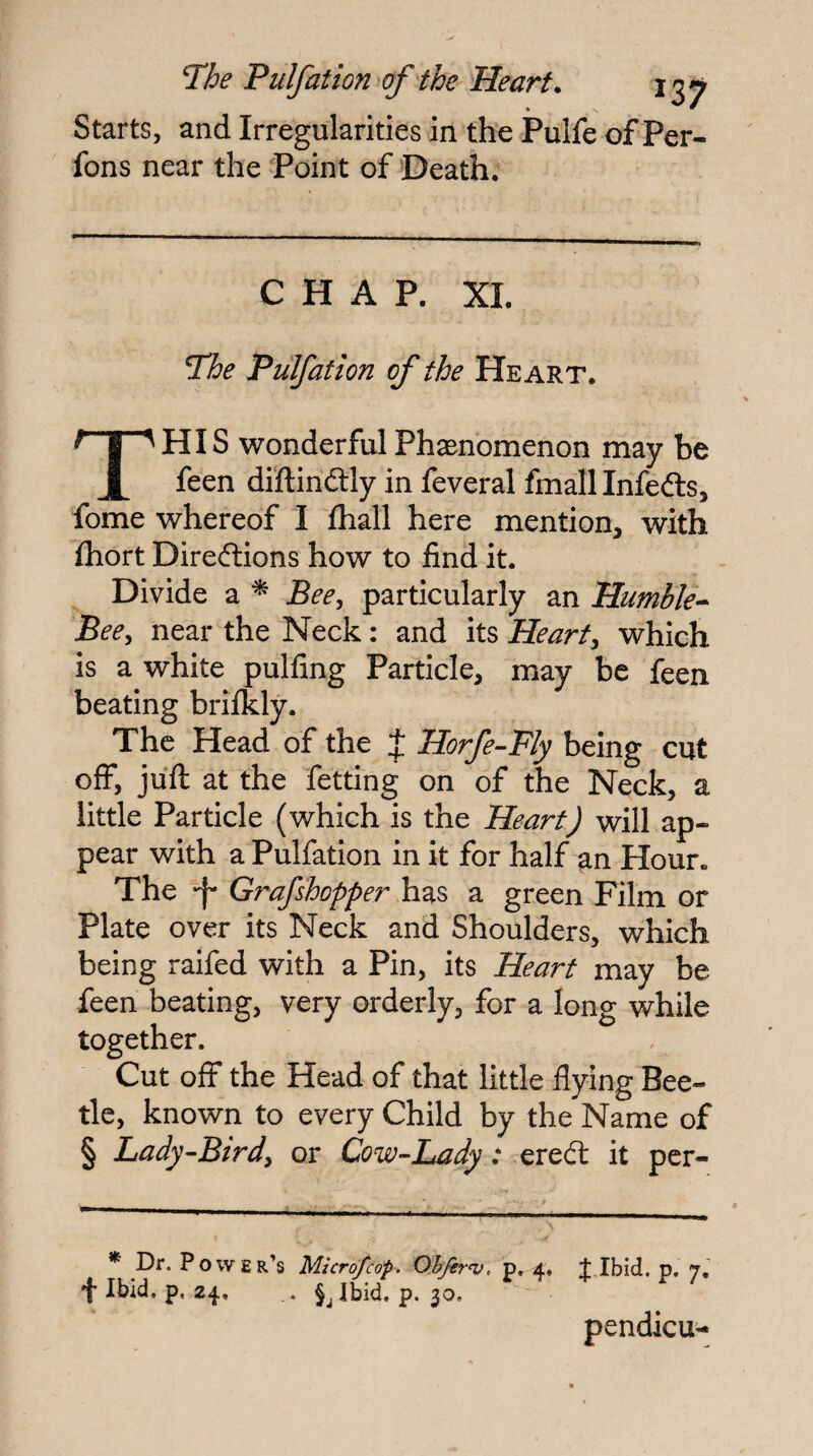 Starts, and Irregularities in the Pulfe of Per- fons near the Point of Death. CHAP. XL The Pulfation of the Heart. This wonderfulPhasnomenon may be feen diftindlly in feveral fmallinfeds, fome whereof I fhall here mention, with fhort Direftions how to find it. Divide a ^ Bee^ particularly an Humble-^ Beey near the Neck: and its Hearty which is a white pulfing Particle, may be feen beating briikly. Xhe Head of the J Horfe^Fly being cut offy juft at the fetting on of the Neck, a little Particle (which is the Heart) will ap¬ pear with a Pulfation in it for half an Hour. The Grafshopper has a green Film or Plate over its Neck and Shoulders, which being raifed with a Pin, its Heart may be feen beating, very orderly, for a long while together. Cut off the Head of that little flying Bee¬ tle, known to every Child by the Name of § Lady-Birdy or Cow-Lady: ered: it pcr- * Dr. Power’s Micrdfcop. Ohjer^, p. 4, JJbid. p. 7,' Ibid. p. 24, . Jjibid. p. 30. pendicu^