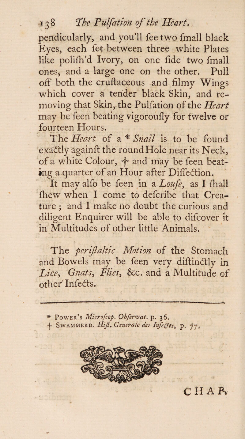 pendicularly, and youdl fee two fmall black Eyes, each fet between three white Plates like polilh'd Ivory, on one fide two fmall ones, and a large one on the other. Pull off both the cruftaceous and filmy Wings which cover a tender black Skin, and re¬ moving that Skin,-the Pulfation of the Heart may be feen beating vigoroufly for twelve or fourteen Hours. The Heart of a * Snail is to be found 'exadlly againfl: the round Hole near its Neck, of a white Colour, 'f and may be feen beat¬ ing a quarter of an Hour after Difibftion. It may alfo be feen in a Loufe^ as I fhall fhew when I come to defcribe that Crea¬ ture ; and I make no doubt the curious and diligent Enquirer will be able to difcover it in Multitudes of other little Animals. The perifaltic Motion of the Stomach and Bowels may be feen very diflinftly in Lice^ Gnats^ Flies^ &c. and a Multitude of othef Infedts. ♦ Power’s Microfcop. Ob/er‘vat. p. 36. f SwAMMERD. tiifl. Generale des Infedies^ p. 77, C H A P»