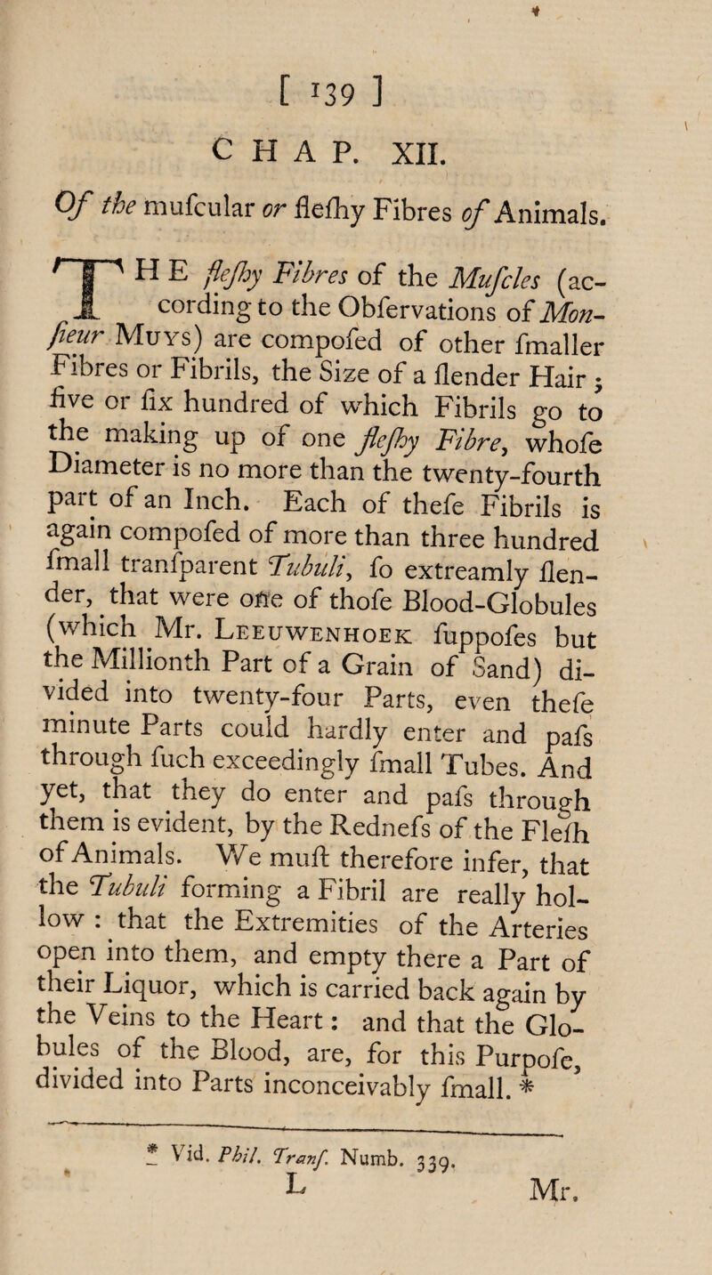 CHAP. XIL Of the mufcular or flefhy Fibres ^Animals. ^ 1 ' ^ ^ Fibres of the Mufcles (ac- J. cording to the Obfervations oiMon- fteur Muys) are compofed of other fmaller Fibres or Fibrils, the Size of a llender Hair j five or fix hundred of w'hich Fibrils go to the making up of one flejhy Fibre, whofe Diameter is no more than the twenty-fourth part of an Inch. Each of thefe Fibrils is again compofed of more than three hundred fmall tranfparent FubiiU, fo extreamly /len¬ der, that were ofie of thofe Blood-Globules (which Mr. Leeuwenhoek fuppofes but the Millionth Part of a Grain of Sand) di¬ vided into twenty-four Parts, even thefe minute Parts could hardly enter and pafs through fuch exceedingly fmall Fubes. And yet, that they do enter and pafs through them is evident, by the Rednefs of the Flefh of Animals. We muft therefore infer, that the Fubuli forming a Fibril are really hol¬ low : that the Extremities of the Arteries open into them, and empty there a Part of their Liquor, which is carried back again by the Veins to the Heart: and that the Glo¬ bules of the Blood, are, for this Purpofe, divided into Parts inconceivably fmall. ^ * V'id. Phil. Pranf. Numb. 33.5, Mr.