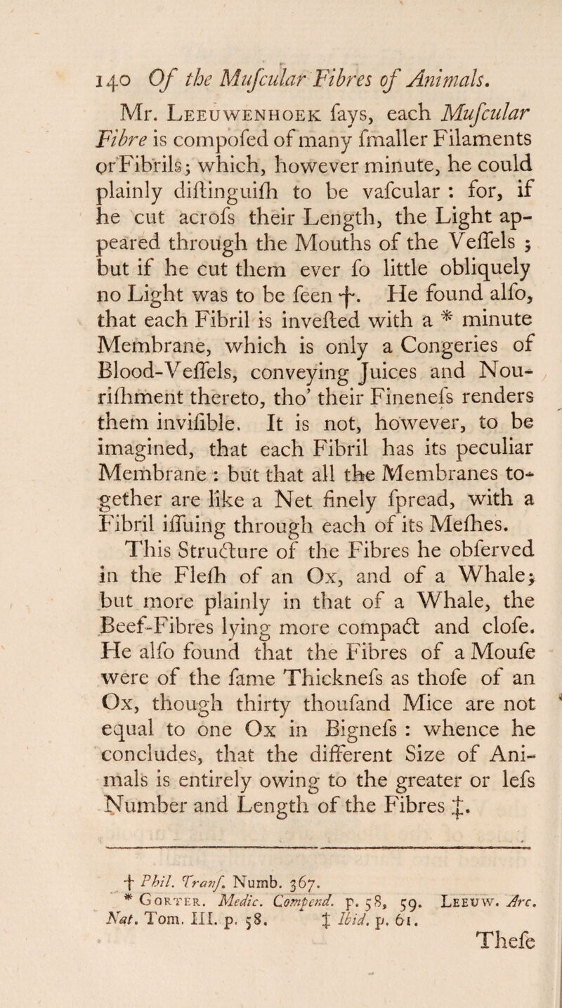 Mr. Leeuwenhoek fays, each Mufcular Fibre is compofed of many fmaller Filaments or Fibrils; which, however minute, he could plainly diftinguifh to be vafcular : for, if he cut acrofs their Length, the Light ap¬ peared through the Mouths of the Velfels ; but if he cut them ever fo little obliquely no Light was to be feen -f*. He found alfo, that each Fibril is invefted with a ^ minute Membrane, which is only a Congeries of Blood-Veffels, conveying Juices and Nou^ rilhment thereto, tho' their Finenefs renders them invifible. It is not, however, to be imagined, that each Fibril has its peculiar Membrane^: but that all the Membranes to-^ gether are like a Net finely fpread, with a Fibril iffuing through each of its Mefhes. This Stru(d:ure of the Fibres he obferved in the Flefh of an Ox, and of a Whale; but more plainly in that of a Whale, the BeeFFibres lying more compadt and clofe. He alfo found that the Fibres of a Moufe were of the fame Thicknefs as thofe of an Ox, though thirty thoufand Mice are not equal to one Ox in Bignefs : whence he concludes, that the different Size of Ani¬ mals is entirely owing to the greater or lefs Number and Length of the Fibres •f Phil. Traj?/, Numb. 367. ^ Gorter. Medic. Qomtend. p. 58, 59. Leeuw. Arc, Nat, Tom. III. p. 58. % Hid. p. 6i. Thefe