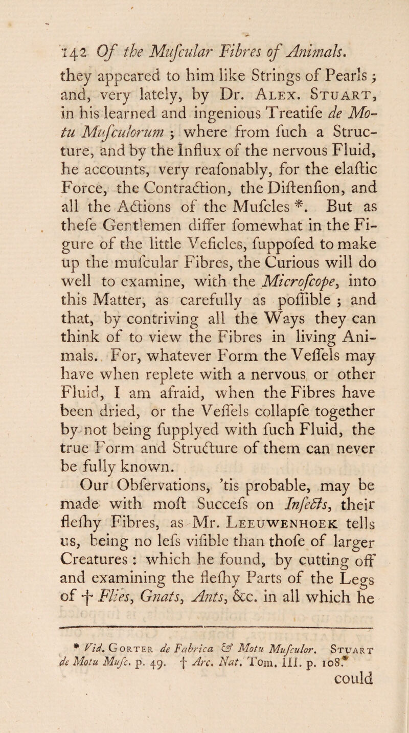 they appeared to him like Strings of Pearls 5 and, very lately, by Dr. Alex. Stuart, in his learned and ingenious Treatife de Mo-' til Mifciiloriim ; where from fuch a Struc¬ ture, and by the Influx of the nervous Fluid, he accounts, very reafonably, for the elaftic Force, the Contradiion, the Diftenfion, and all the Adtions of the Mufcles But as thefe Gentlemen differ fomewhat in the Fi¬ gure of the little Veficles, fuppofed to make up the mufcular Fibres, the Curious will do well to examine, with the Microfeope^ into this Matter, as carefully as poffible ; and that, by contriving all the Ways they can think of to view the Fibres in living x4ni- mals.. For, whatever Form the Velfels may have when replete with a nervous or other Fluid, I am afraid, when the Fibres have been dried, or the Veffels collapfe together by-not being fupplyed with fuch Fluid, the true Form and Strudlure of them can never be fully known. Our Obfervations, kis probable, may be made with moft Succefs on InfeBs^ their flefhy Fibres, as Mr. Leeuwenhoek tells us, being no lefs vifible than thofe of larger Creatures: which he found, by cutting off and examining the flefliy Parts of the Legs of -j- FlieSy GnatSy Ants^ &c. in all which he riii, Gorter de Fahrica Iff Motu Mufculor. Stuart de Motu Mufc, p, 49, j- Arc, Nat, Tom. ill. p. 108.'“' could