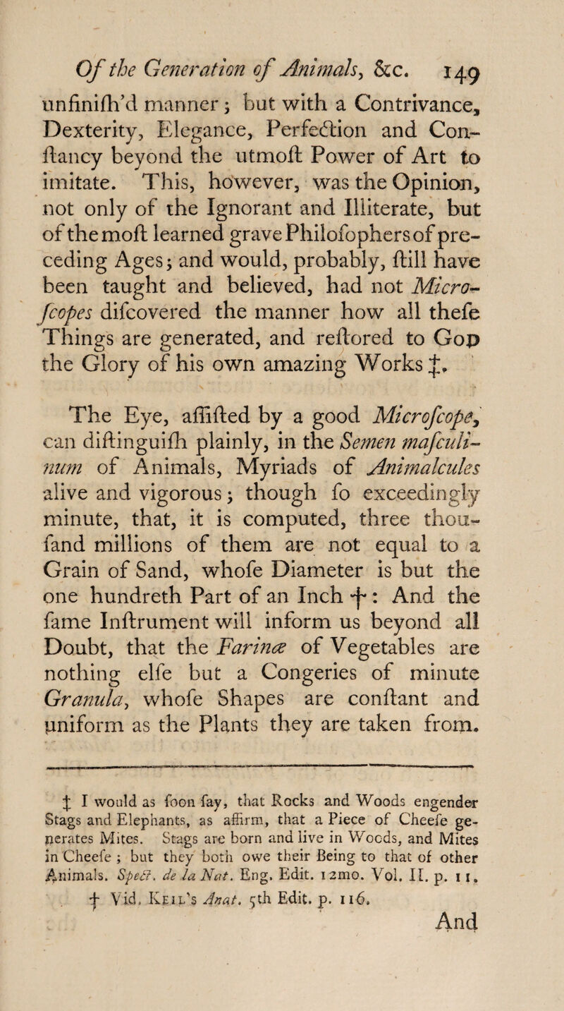 unfinifh’d manner; but with a Contrivance, Dexterity, Elegance, Perfediion and Con- ftancy beyond the utmoft Power of Art to imitate. This, however, was the Opinion, not only of the Ignorant and Illiterate, but of the moll learned grave Philofophers of pre¬ ceding Ages > and would, probably. Hill have been taught and believed, had not Micro^ fcopes difcovered the manner how all thefe Things are generated, and reftored to Gop the Glory of his own amazing Works The Eye, affilled by a good Microfcope, can dillinguilh plainly, in the Semen mafculi- 7iiim of Animals, Myriads of Animalcules alive and vigorous; though fo exceedingly minute, that, it is computed, three thou- fand millions of them are not equal to a Grain of Sand, whofe Diameter is but the one hundreth Part of an Inch -f*: And the fame Inftrument will inform us beyond all Doubt, that the Farincc of Vegetables are nothing elfe but a Congeries of minute Granula^ whofe Shapes are conftant and uniform as the Plants they are taken from. J I would as Toon fay, that Rocks and Woods engender Stags and Elephants, as affirm, that a Piece of Cheefe ge- ijerates Mites. Stags are born and live in Woods, and Mites in Cheefe ; but they both owe their Being to that of other /^nimals. SpeCf. de la Nat. Eng. Edit. i2mo. Vol. IE p. 11, 4 Vid. Keil’s Jnat. 5th Edit. p. 116. And