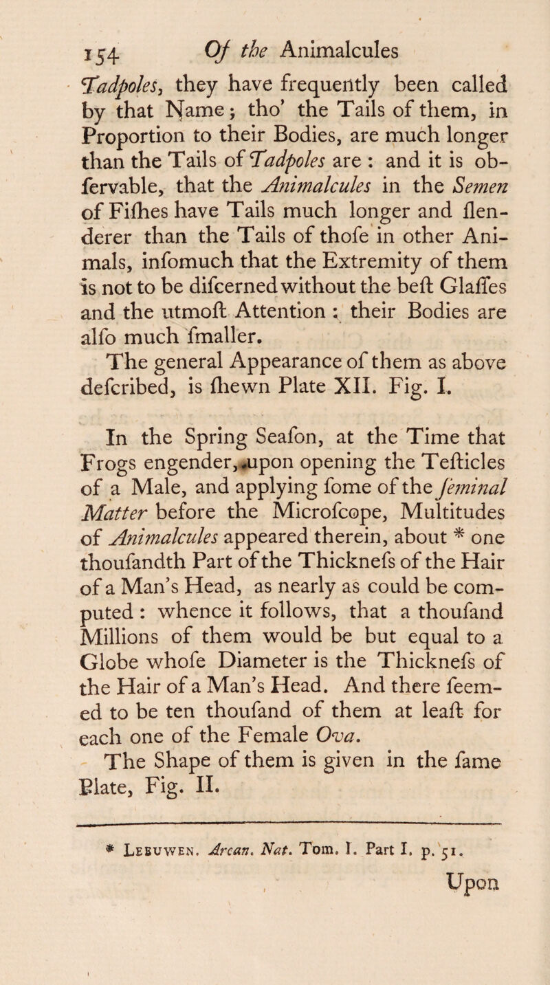 ^adpoles^ they have frequently been called by that I^ame; tho* the Tails of them, in Proportion to their Bodies, are much longer than the Tails of Tadpoles are : and it is ob- fervable, that the Animalcules in the Semen of Fiflies have Tails much longer and flen- derer than the Tails of thofe in other Ani¬ mals, infomuch that the Extremity of them is not to be difcerned w^ithout the beft GlalTes and the utmoft Attention ; their Bodies are alfo much fmaller. The general Appearance of them as above defcribed, is fliewn Plate XIL Fig. I. V . In the Spring Seafon, at the Time that Frogs engender,,^upon opening the Tefticles of a Male, and applying fome of the jhninal Matter before the Microfcope, Multitudes of Animalcules appeared therein, about one thoufandth Part of the Thicknefs of the Hair of a Man’s Head, as nearly as could be com¬ puted : whence it follows, that a thoufand Millions of them would be but equal to a Globe whofe Diameter is the Thicknefs of the Hair of a Man’s Head. And there feem- ed to be ten thoufand of them at leaft for each one of the Female Ova. The Shape of them is given in the fame Plate, Fig. II. * Leeuwen. Arcan, N^it. Tom. I. Part I. p.'5i. , ■ Upon
