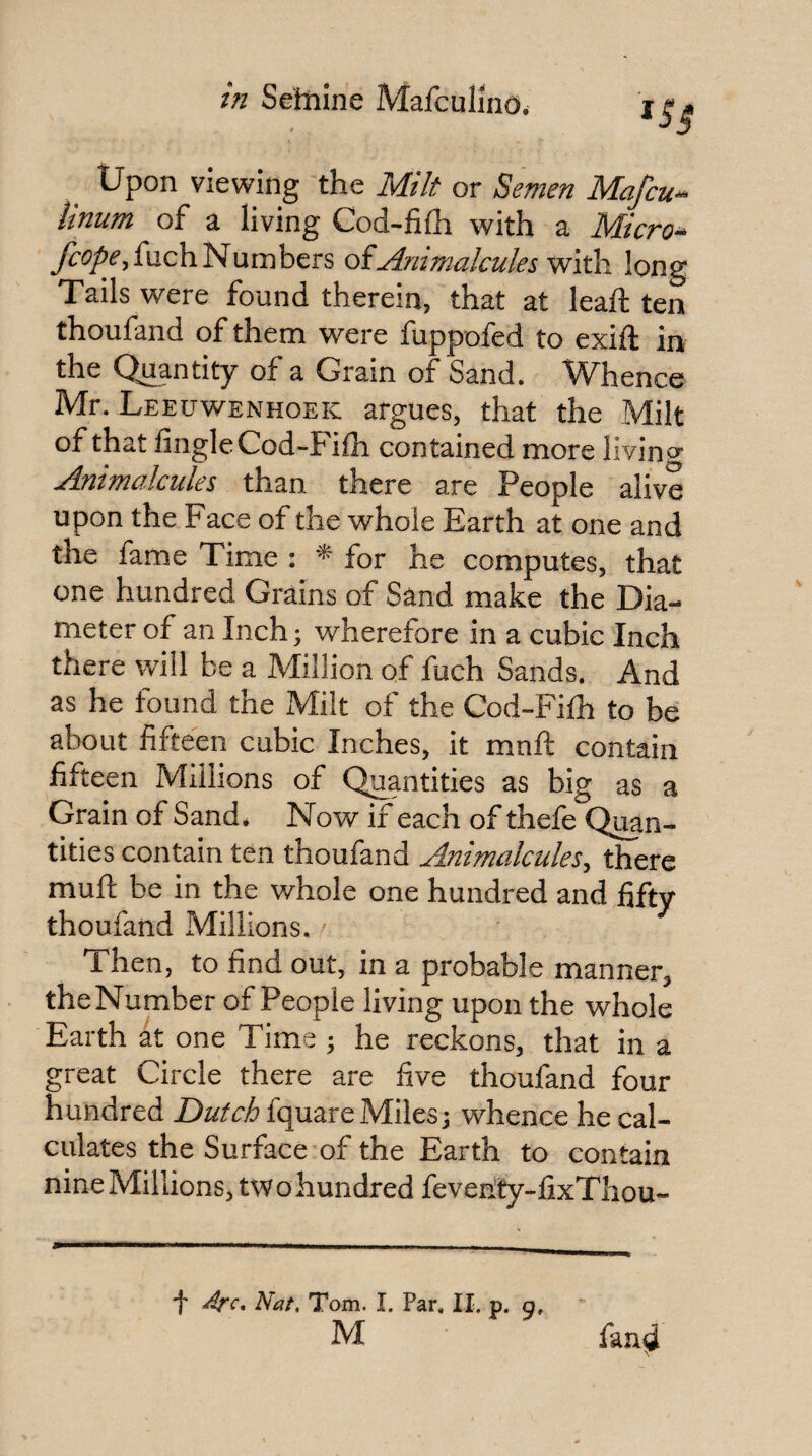 Upon viewing the Milt or Semen Mafcu-^ iinum of a living Cod-filh with a Micros yr5^f,fuch Numbers oiAmmalcules vi'iiki long Tails were found therein, that at lead; ten thoufand of them were fuppofed to exid: in the Quantity of a Grain of Sand. Whence Mr. Leeuwenhoek argues, that the Milt of that Angle Cod-Filh contained more livino- Animalcules than there are People alive upon the Face of the whole Earth at one and the fame Time ; * for he computes, that one hundred Grains of Sand make the Dia¬ meter of an Inch; wherefore in a cubic Inch there will be a Million of fuch Sands. And as he found the Milt of the Cod-Fifh to be about fifteen cubic Inches, it mnft contain fifteen Millions of Quantities as big as a Grain of Sand. Now if each of thefe Qiwn- tities contain ten thoufand Animalcules, there mud; be in the whole one hundred and fifty thoufand Millions. Then, to And out, in a probable manner, the Number of People living upon the whole Earth at one Time ; he reckons, that in a great Circle there are five thoufand four hundred Dutch fquareMiles; whence he cal¬ culates the Surface of the Earth to contain nine Millions^ two hundred fevehty-fixTliou- f Arc, Nat, Tom. I. Par. II. p. 51, M fan^